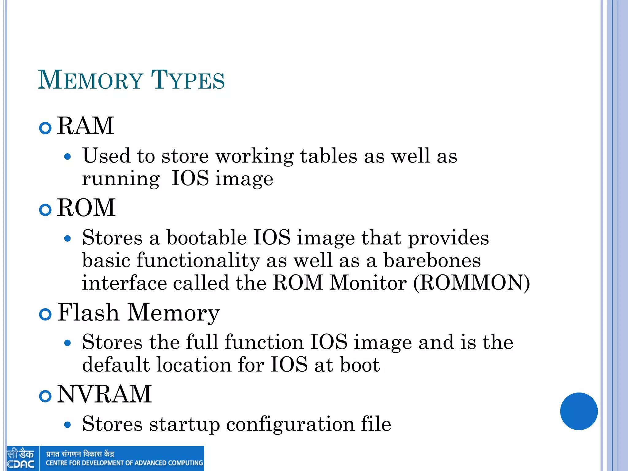 MEMORY TYPES
 RAM
 Used to store working tables as well as
running IOS image
 ROM
 Stores a bootable IOS image that provides
basic functionality as well as a barebones
interface called the ROM Monitor (ROMMON)
 Flash Memory
 Stores the full function IOS image and is the
default location for IOS at boot
 NVRAM
 Stores startup configuration file
 