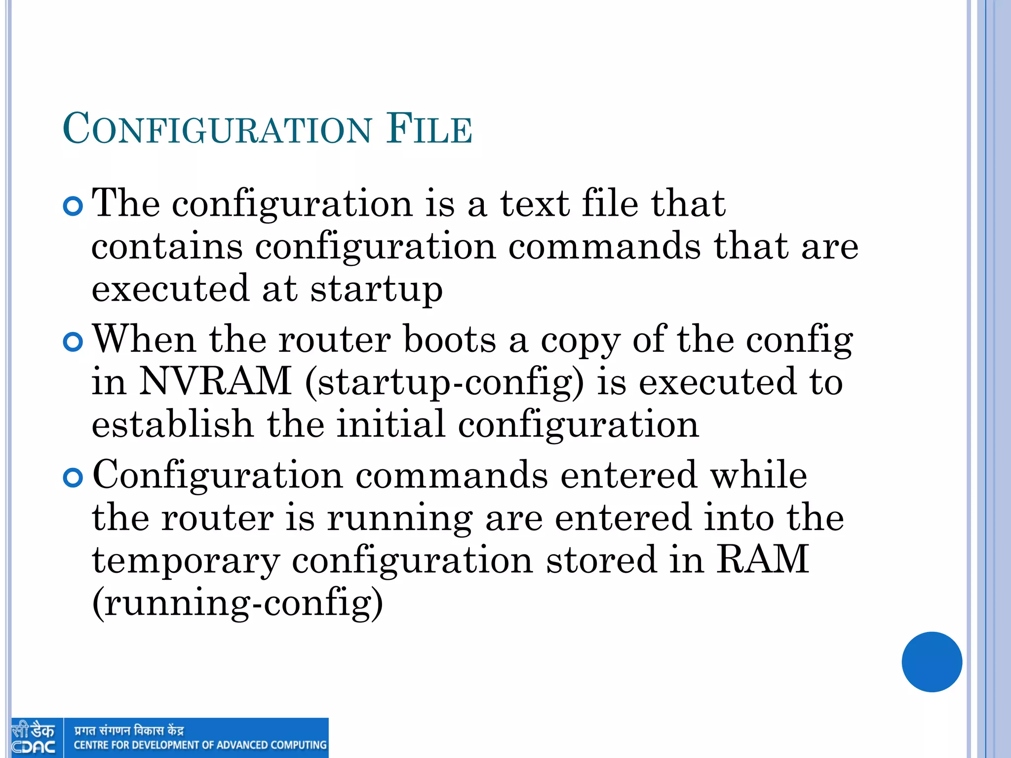 CONFIGURATION FILE
 The configuration is a text file that
contains configuration commands that are
executed at startup
 When the router boots a copy of the config
in NVRAM (startup-config) is executed to
establish the initial configuration
 Configuration commands entered while
the router is running are entered into the
temporary configuration stored in RAM
(running-config)
 