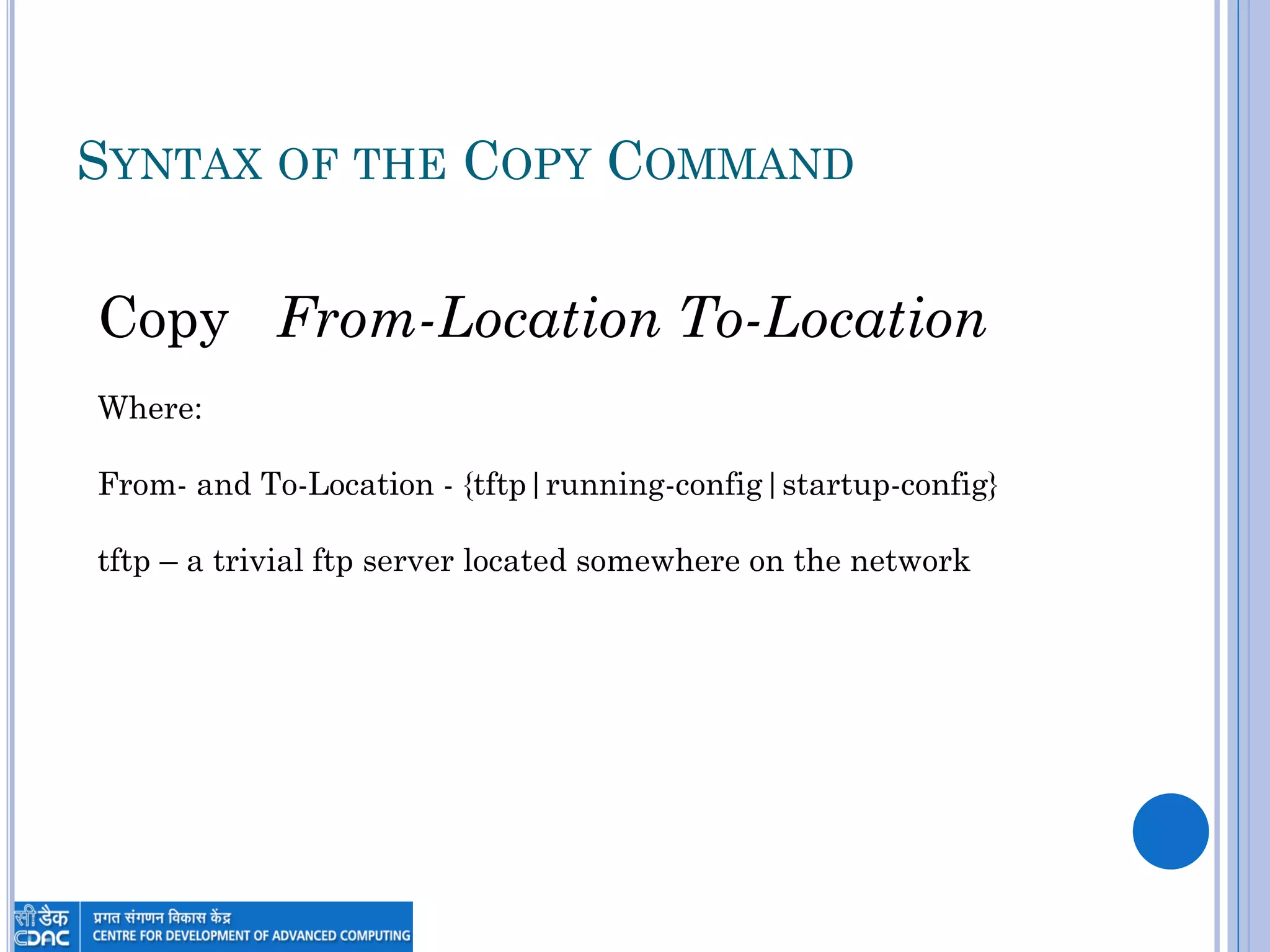 SYNTAX OF THE COPY COMMAND
Copy From-Location To-Location
Where:
From- and To-Location - {tftp|running-config|startup-config}
tftp – a trivial ftp server located somewhere on the network
 
