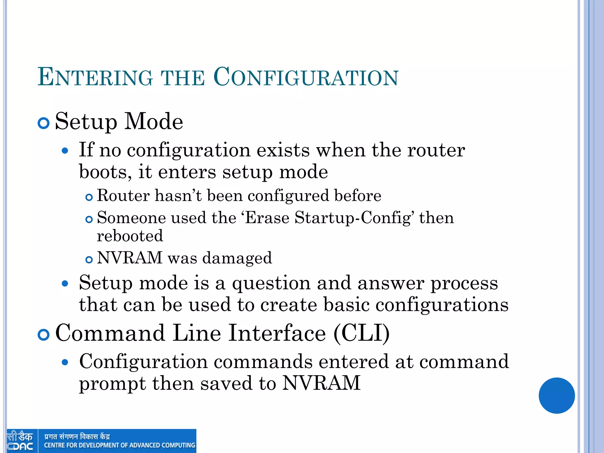 ENTERING THE CONFIGURATION
 Setup Mode
 If no configuration exists when the router
boots, it enters setup mode
 Router hasn‟t been configured before
 Someone used the „Erase Startup-Config‟ then
rebooted
 NVRAM was damaged
 Setup mode is a question and answer process
that can be used to create basic configurations
 Command Line Interface (CLI)
 Configuration commands entered at command
prompt then saved to NVRAM
 