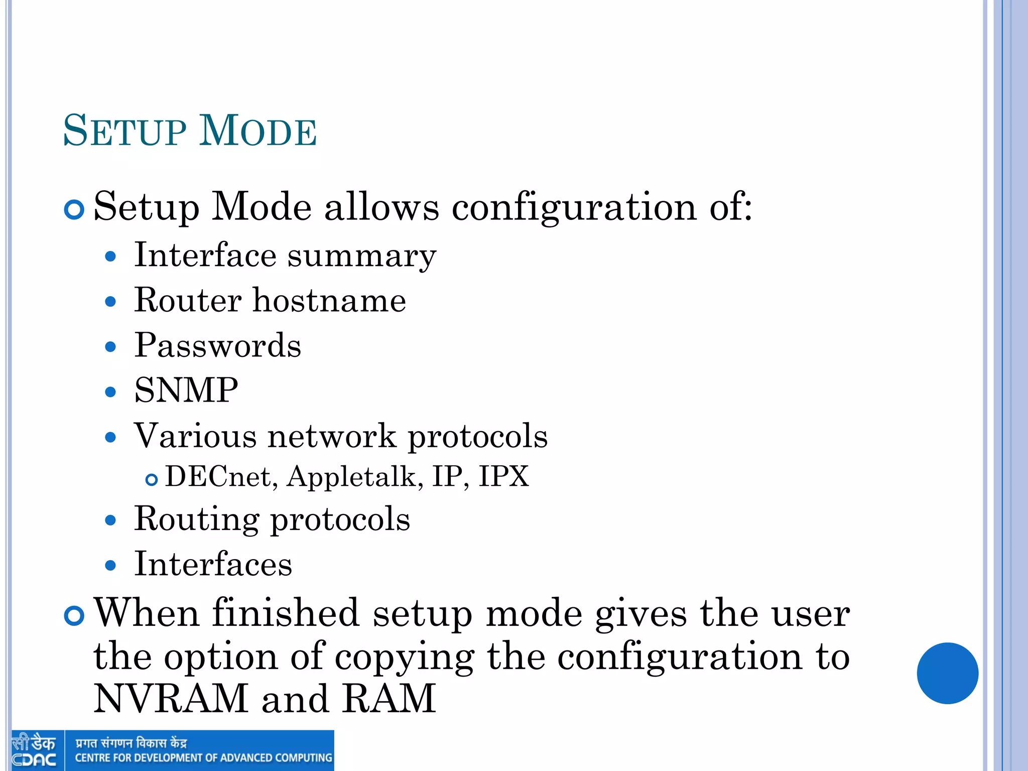 SETUP MODE
 Setup Mode allows configuration of:
 Interface summary
 Router hostname
 Passwords
 SNMP
 Various network protocols
 DECnet, Appletalk, IP, IPX
 Routing protocols
 Interfaces
 When finished setup mode gives the user
the option of copying the configuration to
NVRAM and RAM
 