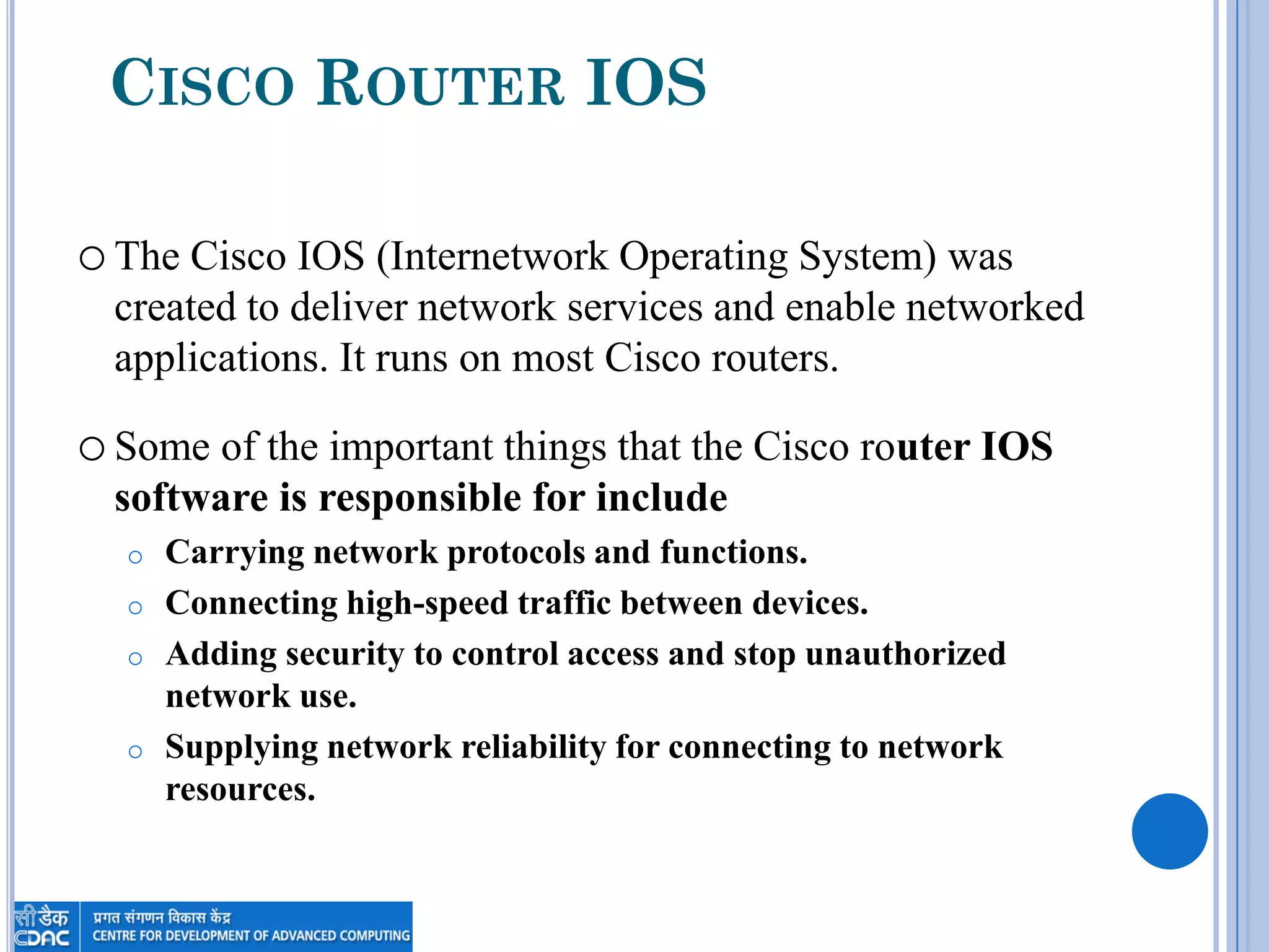 CISCO ROUTER IOS
oThe Cisco IOS (Internetwork Operating System) was
created to deliver network services and enable networked
applications. It runs on most Cisco routers.
oSome of the important things that the Cisco router IOS
software is responsible for include
o Carrying network protocols and functions.
o Connecting high-speed traffic between devices.
o Adding security to control access and stop unauthorized
network use.
o Supplying network reliability for connecting to network
resources.
 