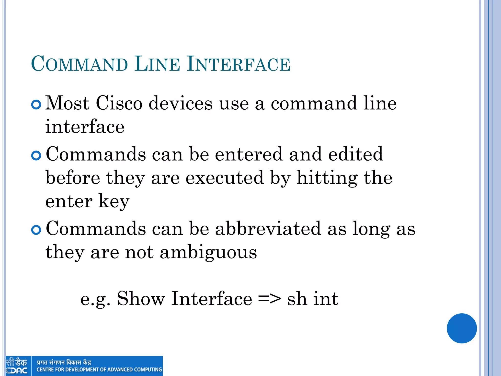 COMMAND LINE INTERFACE
 Most Cisco devices use a command line
interface
 Commands can be entered and edited
before they are executed by hitting the
enter key
 Commands can be abbreviated as long as
they are not ambiguous
e.g. Show Interface => sh int
 