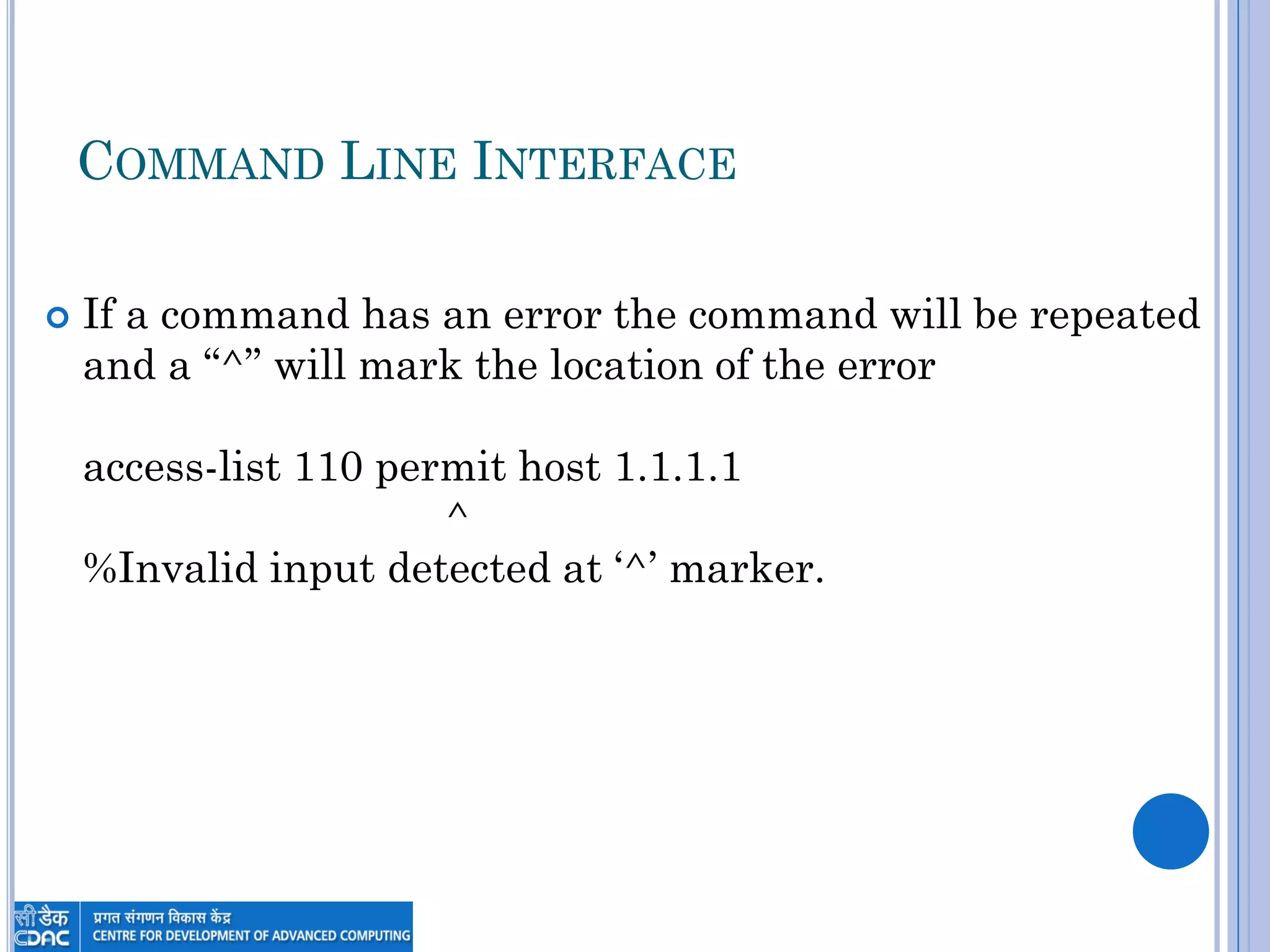 COMMAND LINE INTERFACE
 If a command has an error the command will be repeated
and a “^” will mark the location of the error
access-list 110 permit host 1.1.1.1
^
%Invalid input detected at „^‟ marker.
 