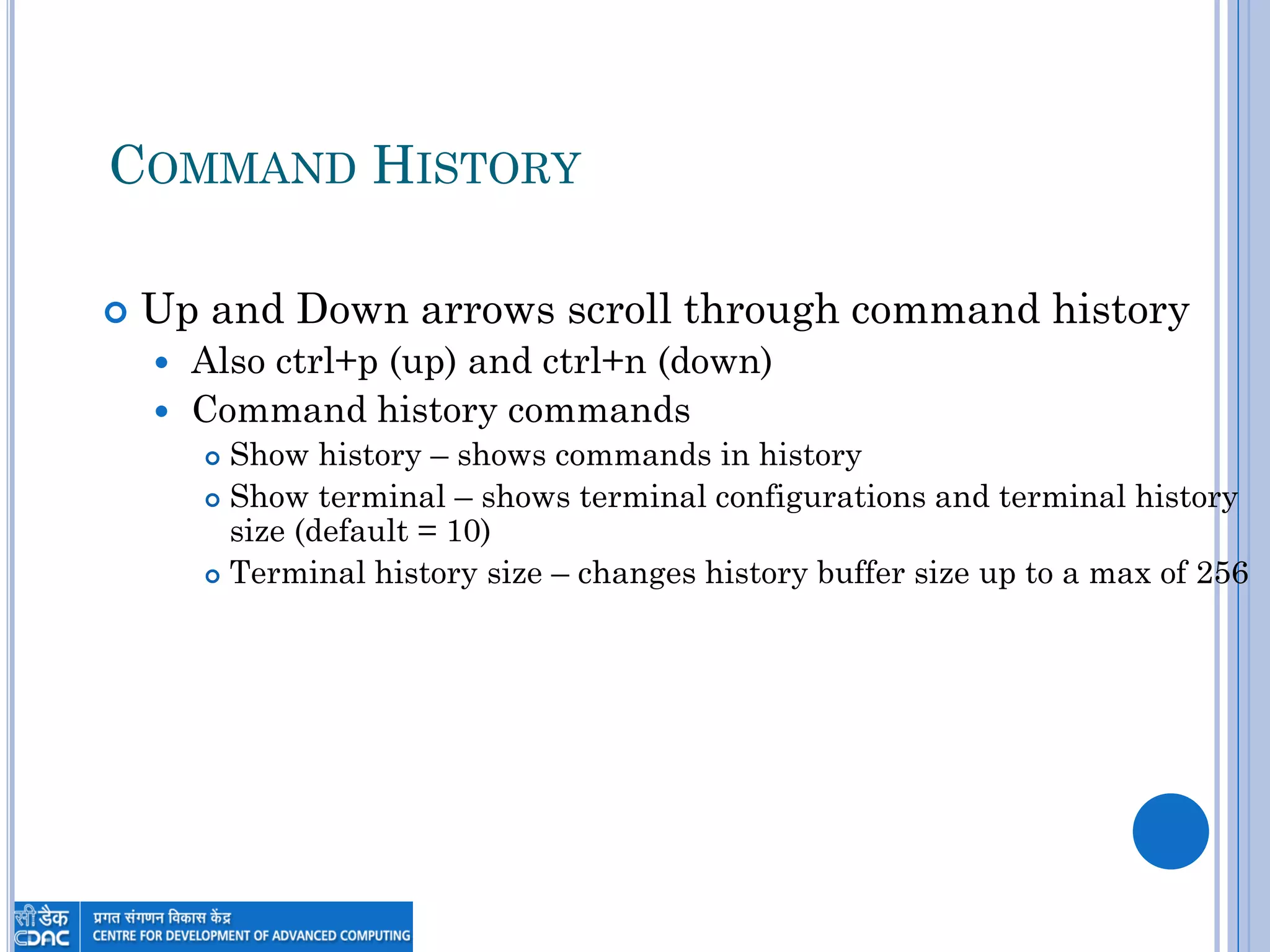 COMMAND HISTORY
 Up and Down arrows scroll through command history
 Also ctrl+p (up) and ctrl+n (down)
 Command history commands
 Show history – shows commands in history
 Show terminal – shows terminal configurations and terminal history
size (default = 10)
 Terminal history size – changes history buffer size up to a max of 256
 