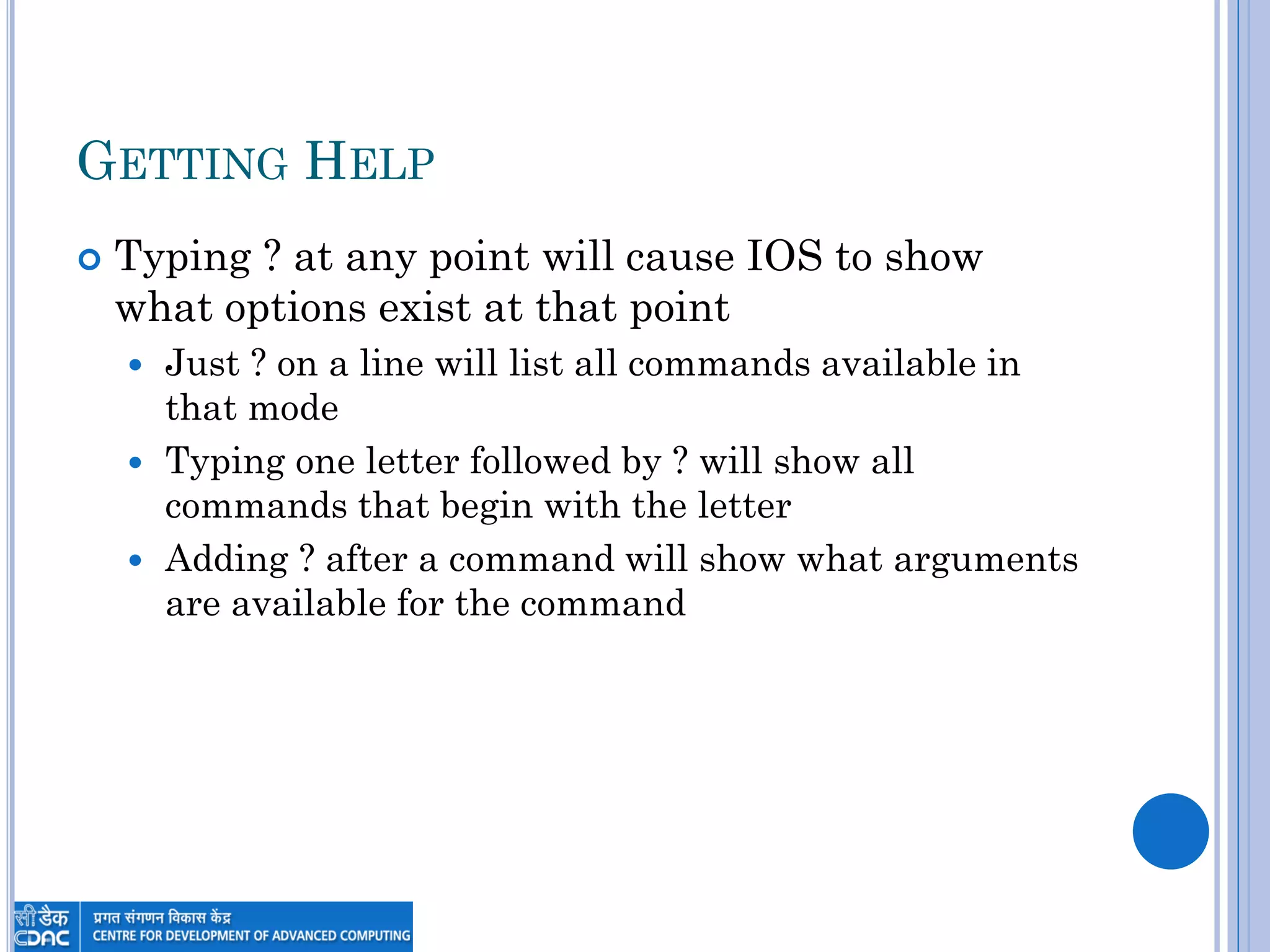 GETTING HELP
 Typing ? at any point will cause IOS to show
what options exist at that point
 Just ? on a line will list all commands available in
that mode
 Typing one letter followed by ? will show all
commands that begin with the letter
 Adding ? after a command will show what arguments
are available for the command
 