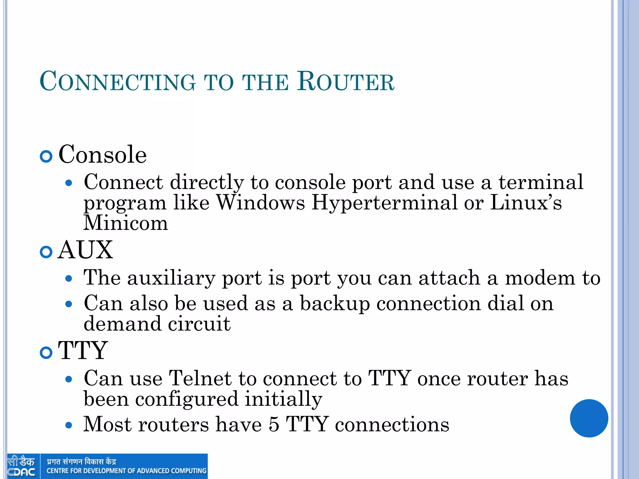 CONNECTING TO THE ROUTER
 Console
 Connect directly to console port and use a terminal
program like Windows Hyperterminal or Linux‟s
Minicom
 AUX
 The auxiliary port is port you can attach a modem to
 Can also be used as a backup connection dial on
demand circuit
 TTY
 Can use Telnet to connect to TTY once router has
been configured initially
 Most routers have 5 TTY connections
 