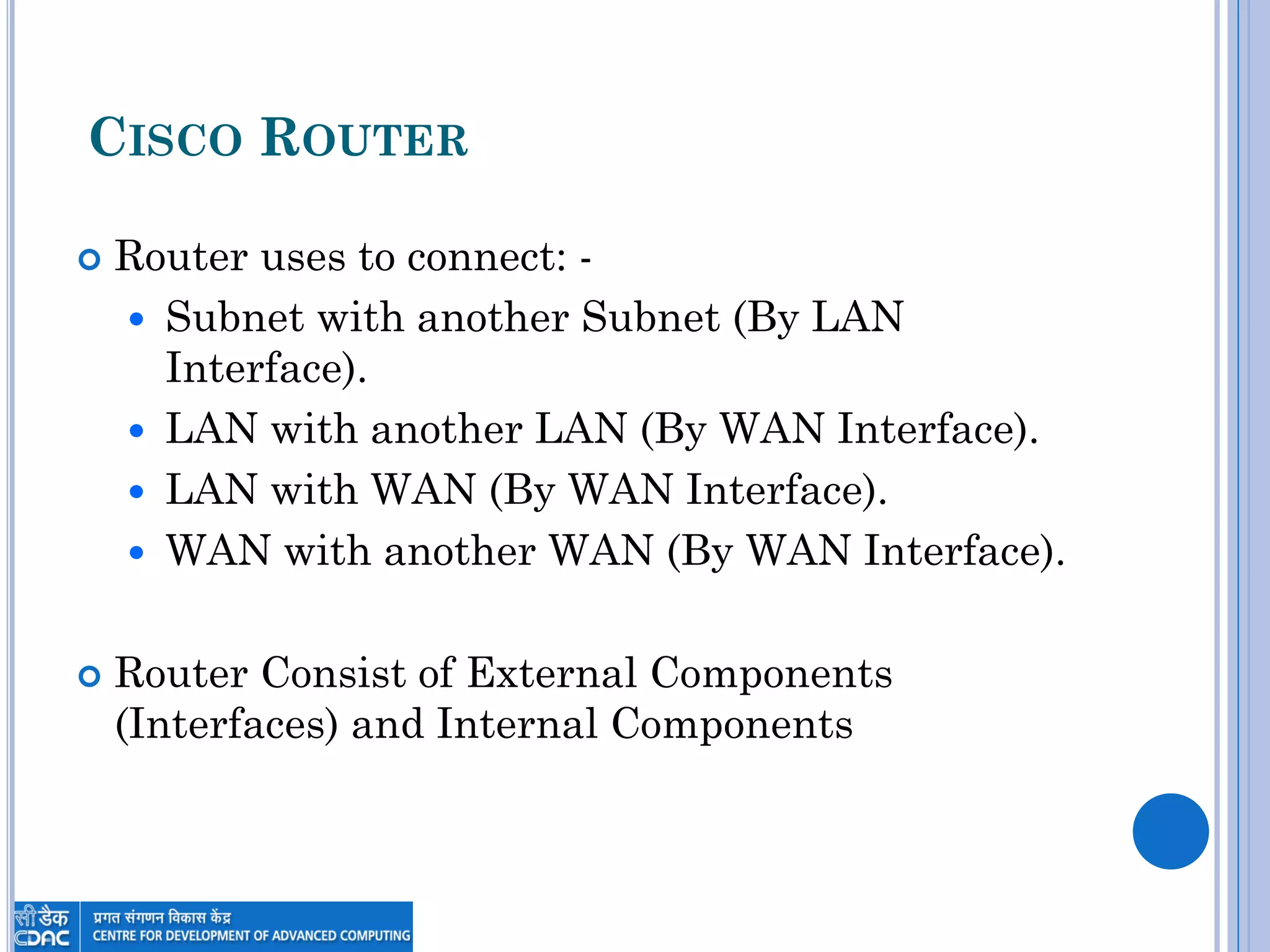 CISCO ROUTER
 Router uses to connect: -
 Subnet with another Subnet (By LAN
Interface).
 LAN with another LAN (By WAN Interface).
 LAN with WAN (By WAN Interface).
 WAN with another WAN (By WAN Interface).
 Router Consist of External Components
(Interfaces) and Internal Components
 