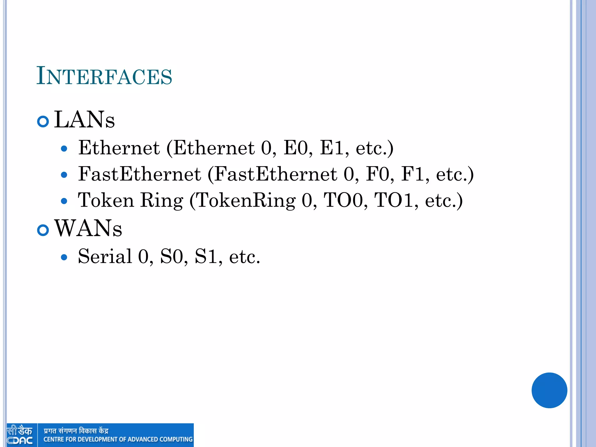 INTERFACES
 LANs
 Ethernet (Ethernet 0, E0, E1, etc.)
 FastEthernet (FastEthernet 0, F0, F1, etc.)
 Token Ring (TokenRing 0, TO0, TO1, etc.)
 WANs
 Serial 0, S0, S1, etc.
 