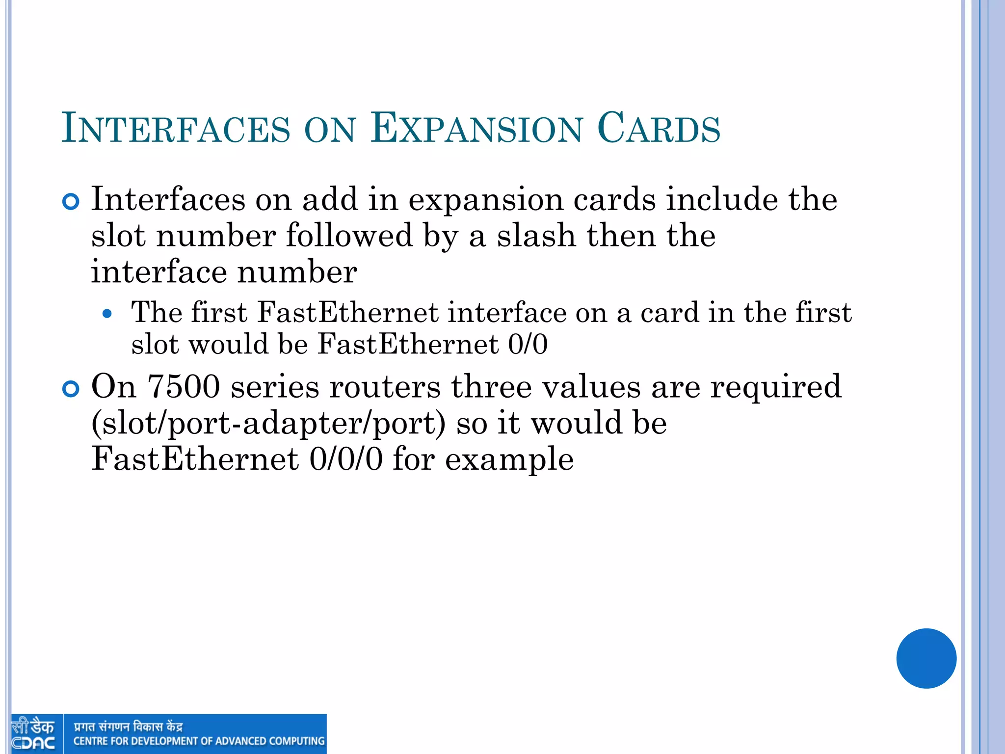 INTERFACES ON EXPANSION CARDS
 Interfaces on add in expansion cards include the
slot number followed by a slash then the
interface number
 The first FastEthernet interface on a card in the first
slot would be FastEthernet 0/0
 On 7500 series routers three values are required
(slot/port-adapter/port) so it would be
FastEthernet 0/0/0 for example
 