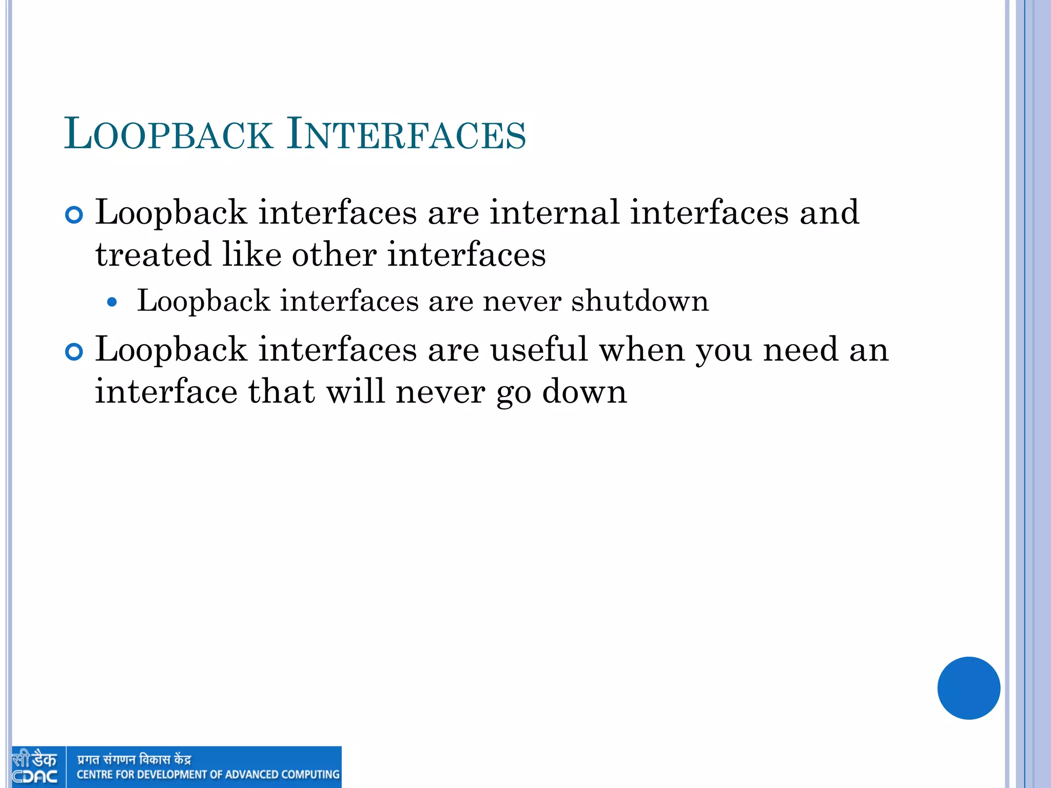 LOOPBACK INTERFACES
 Loopback interfaces are internal interfaces and
treated like other interfaces
 Loopback interfaces are never shutdown
 Loopback interfaces are useful when you need an
interface that will never go down
 
