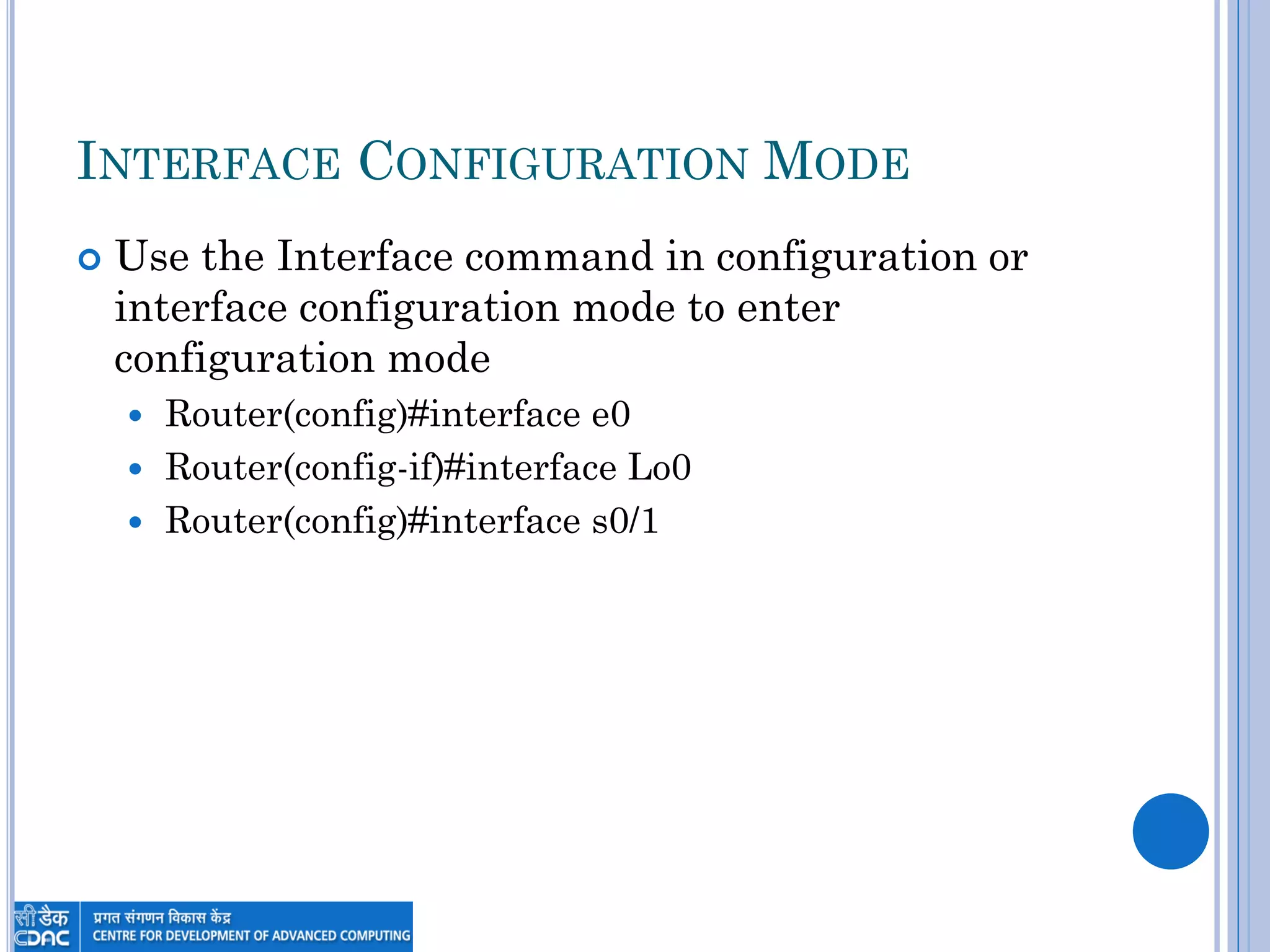 INTERFACE CONFIGURATION MODE
 Use the Interface command in configuration or
interface configuration mode to enter
configuration mode
 Router(config)#interface e0
 Router(config-if)#interface Lo0
 Router(config)#interface s0/1
 