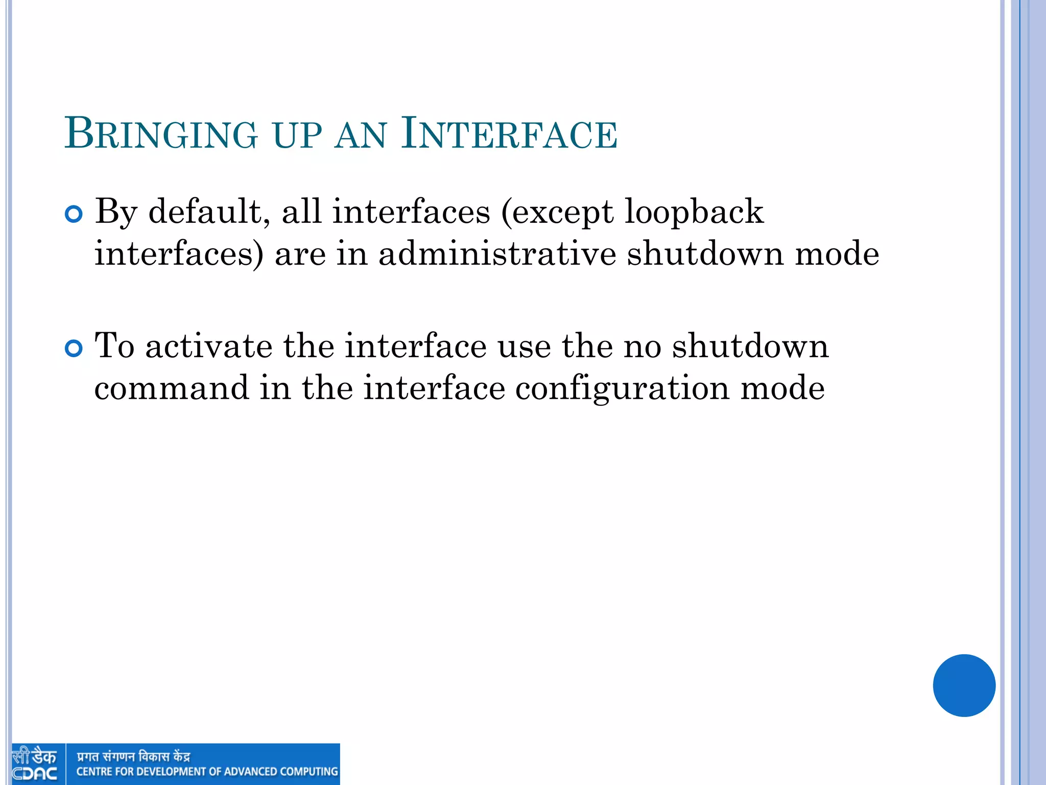 BRINGING UP AN INTERFACE
 By default, all interfaces (except loopback
interfaces) are in administrative shutdown mode
 To activate the interface use the no shutdown
command in the interface configuration mode
 
