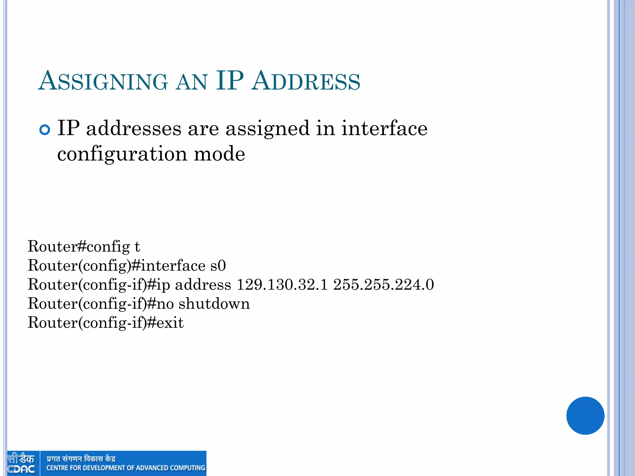 ASSIGNING AN IP ADDRESS
 IP addresses are assigned in interface
configuration mode
Router#config t
Router(config)#interface s0
Router(config-if)#ip address 129.130.32.1 255.255.224.0
Router(config-if)#no shutdown
Router(config-if)#exit
 