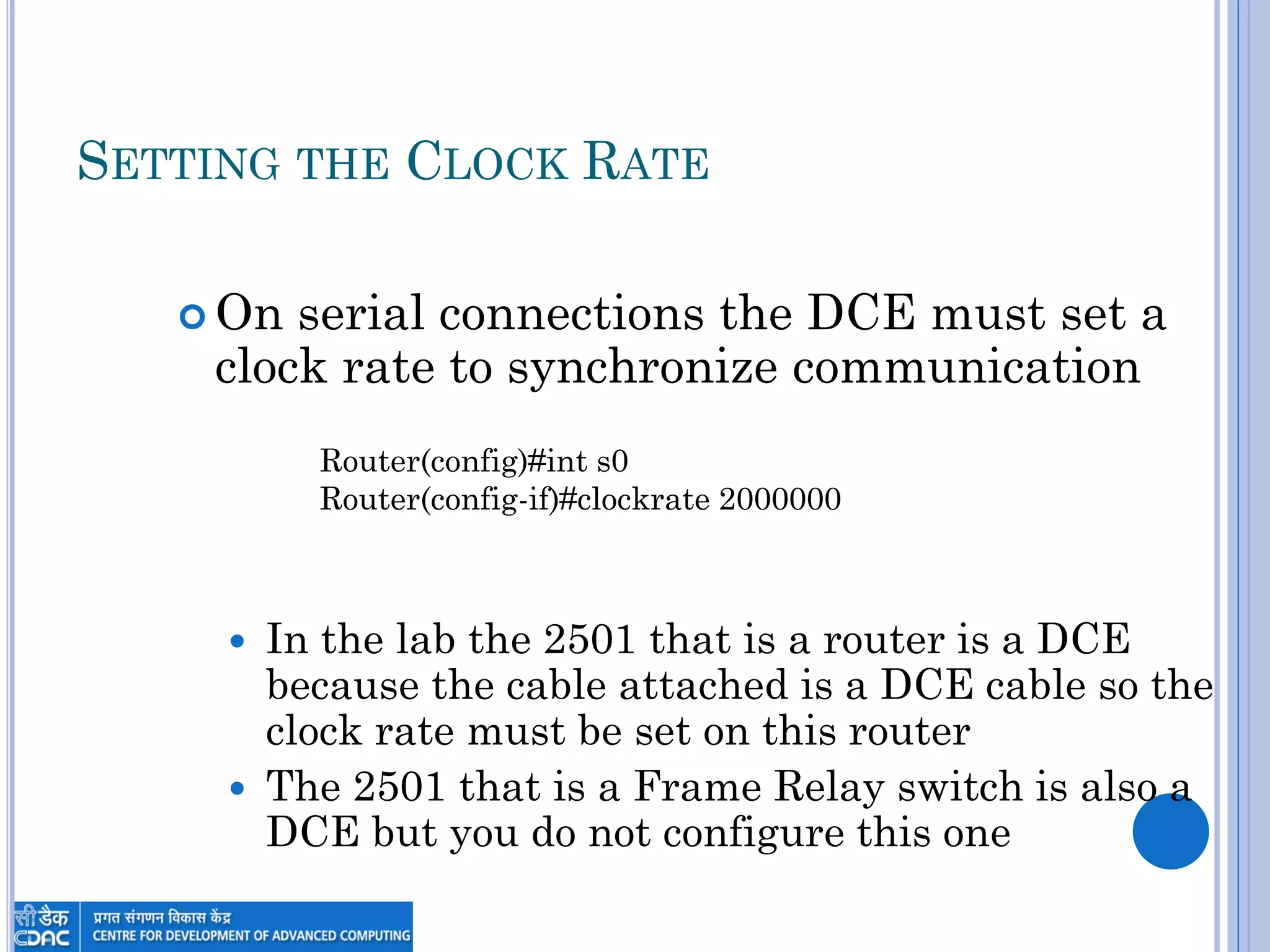 SETTING THE CLOCK RATE
 On serial connections the DCE must set a
clock rate to synchronize communication
 In the lab the 2501 that is a router is a DCE
because the cable attached is a DCE cable so the
clock rate must be set on this router
 The 2501 that is a Frame Relay switch is also a
DCE but you do not configure this one
Router(config)#int s0
Router(config-if)#clockrate 2000000
 