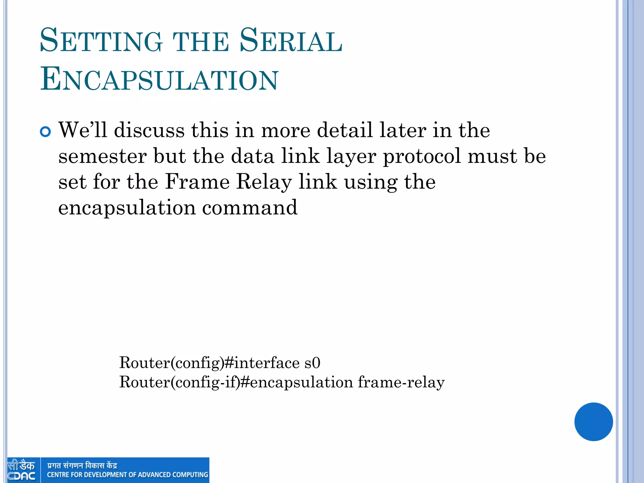 SETTING THE SERIAL
ENCAPSULATION
 We‟ll discuss this in more detail later in the
semester but the data link layer protocol must be
set for the Frame Relay link using the
encapsulation command
Router(config)#interface s0
Router(config-if)#encapsulation frame-relay
 