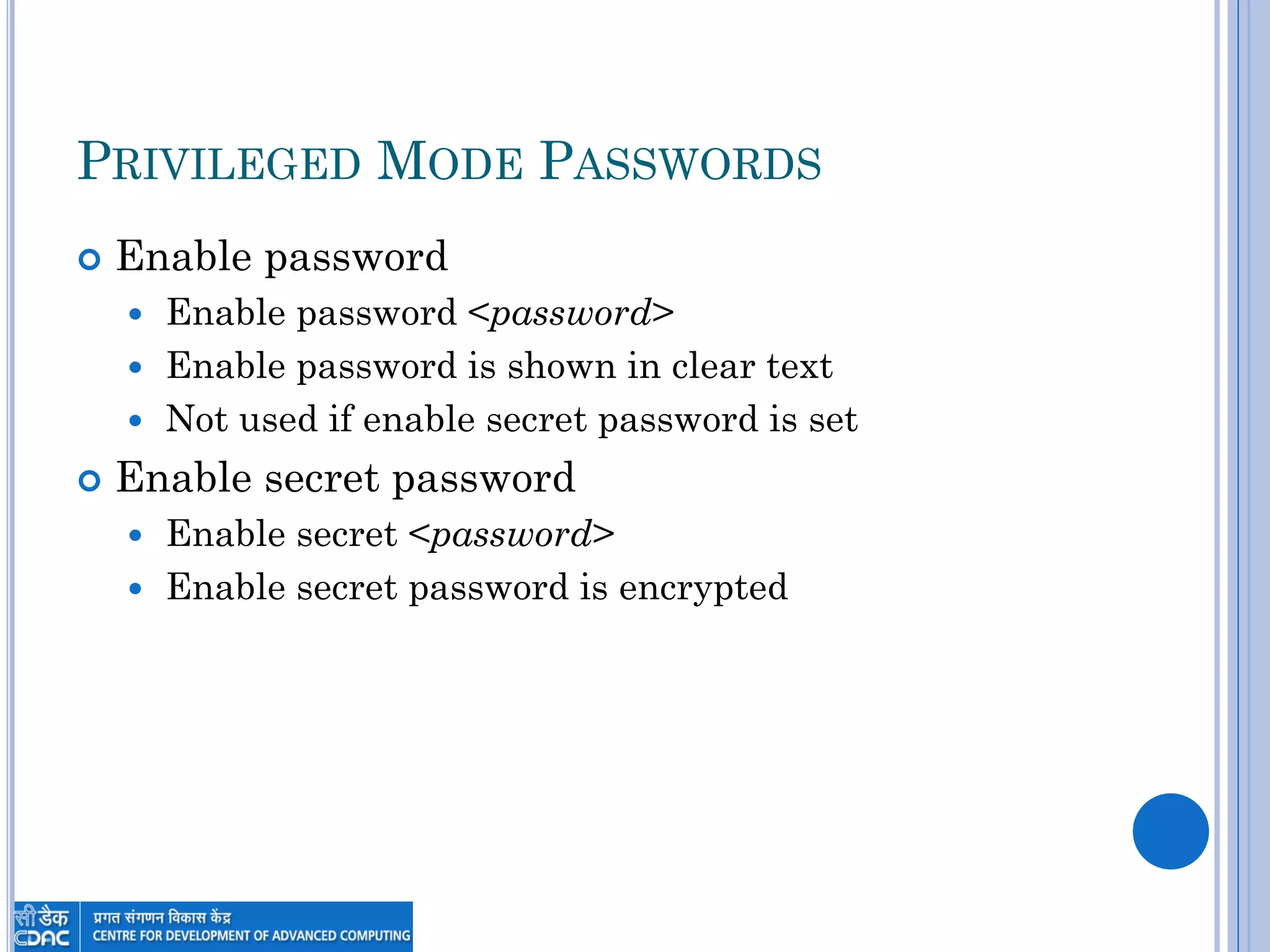 PRIVILEGED MODE PASSWORDS
 Enable password
 Enable password <password>
 Enable password is shown in clear text
 Not used if enable secret password is set
 Enable secret password
 Enable secret <password>
 Enable secret password is encrypted
 