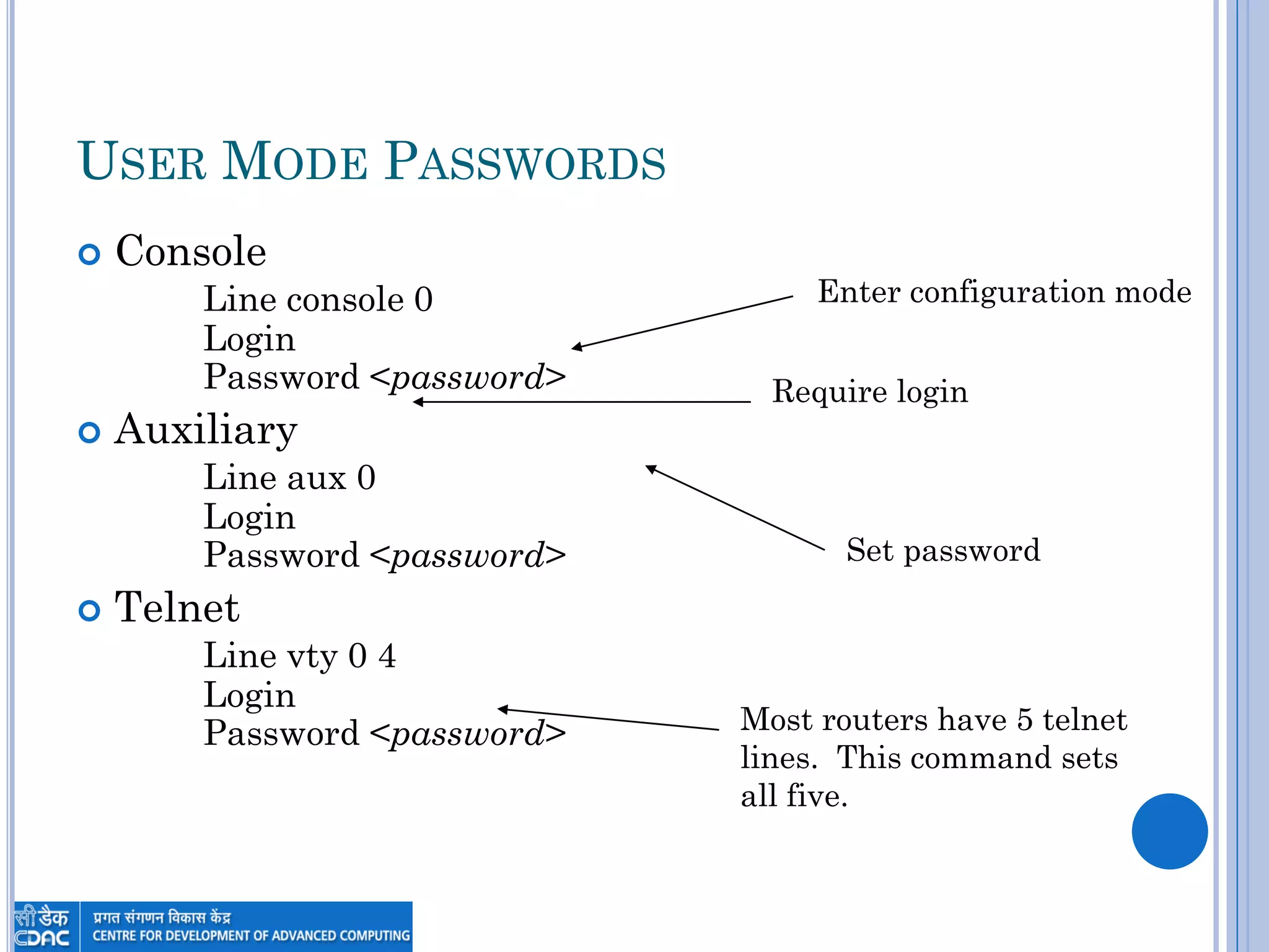USER MODE PASSWORDS
 Console
Line console 0
Login
Password <password>
 Auxiliary
Line aux 0
Login
Password <password>
 Telnet
Line vty 0 4
Login
Password <password>
Enter configuration mode
Require login
Set password
Most routers have 5 telnet
lines. This command sets
all five.
 