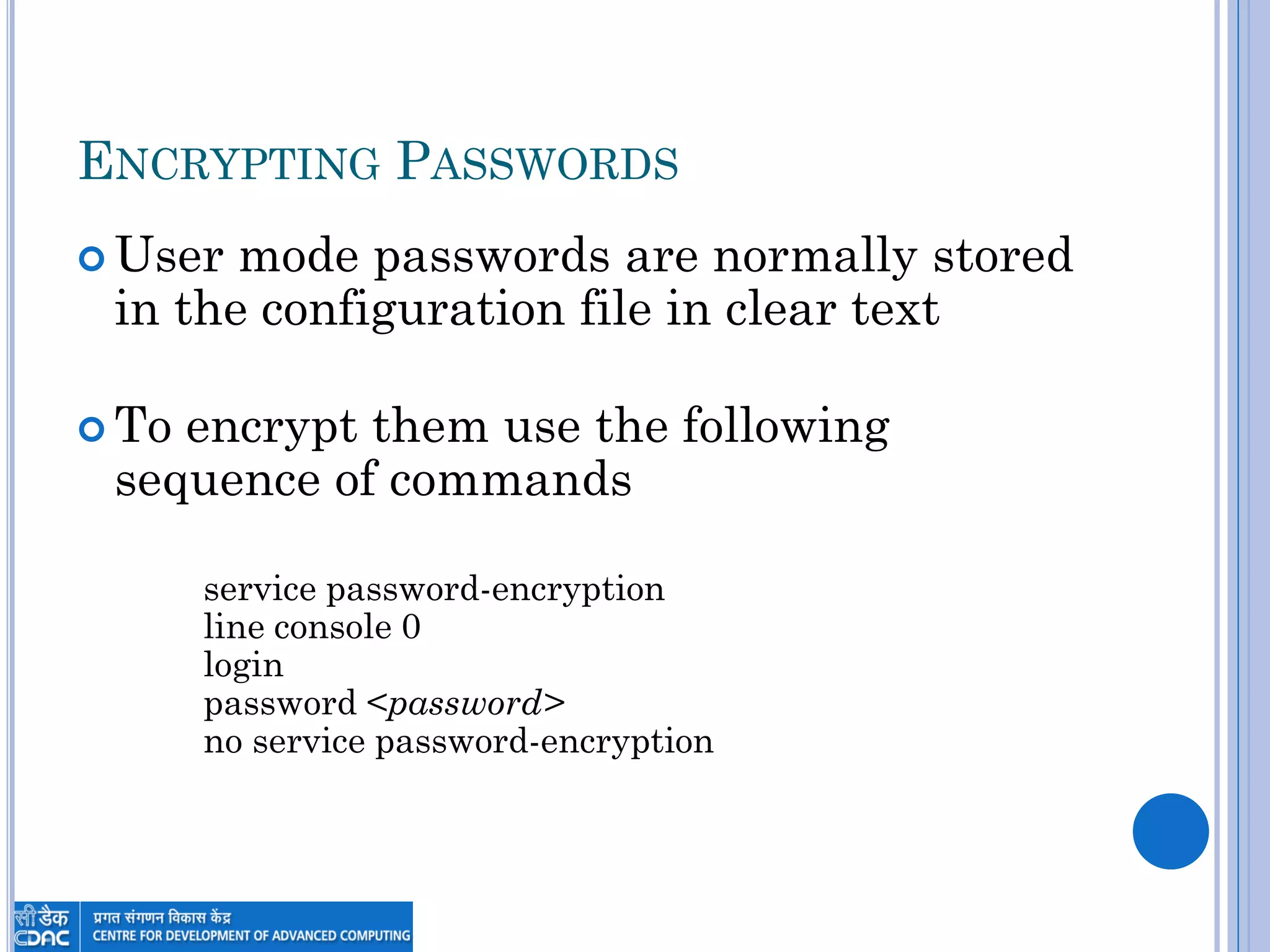 ENCRYPTING PASSWORDS
 User mode passwords are normally stored
in the configuration file in clear text
 To encrypt them use the following
sequence of commands
service password-encryption
line console 0
login
password <password>
no service password-encryption
 