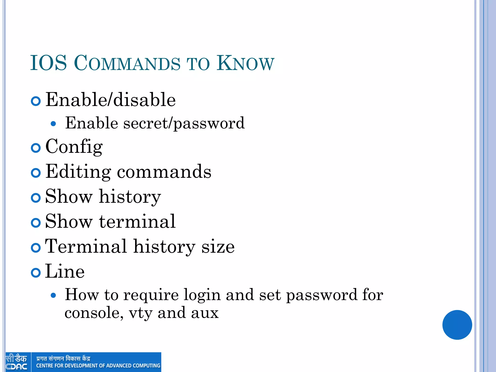 IOS COMMANDS TO KNOW
 Enable/disable
 Enable secret/password
 Config
 Editing commands
 Show history
 Show terminal
 Terminal history size
 Line
 How to require login and set password for
console, vty and aux
 