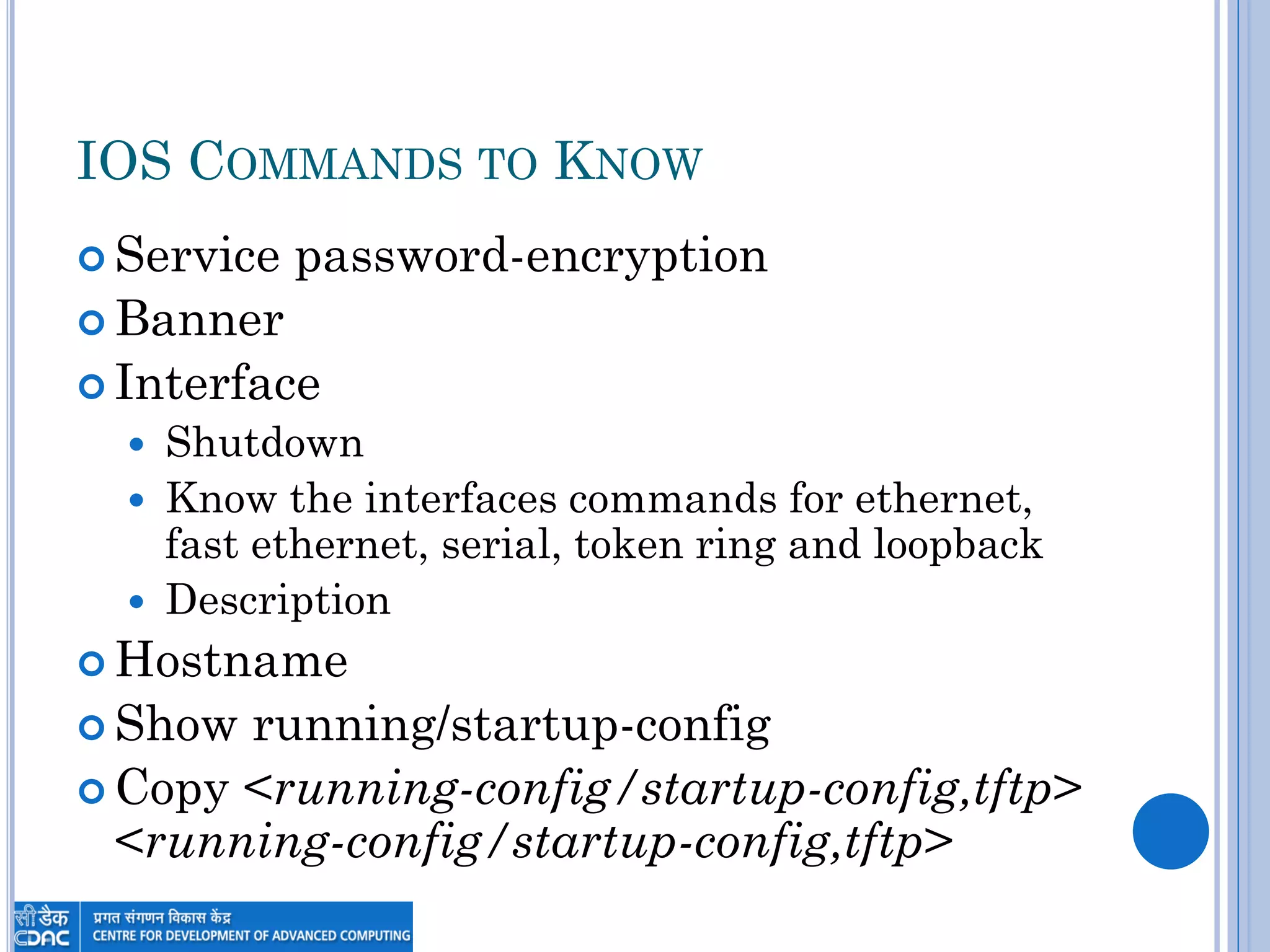 IOS COMMANDS TO KNOW
 Service password-encryption
 Banner
 Interface
 Shutdown
 Know the interfaces commands for ethernet,
fast ethernet, serial, token ring and loopback
 Description
 Hostname
 Show running/startup-config
 Copy <running-config/startup-config,tftp>
<running-config/startup-config,tftp>
 