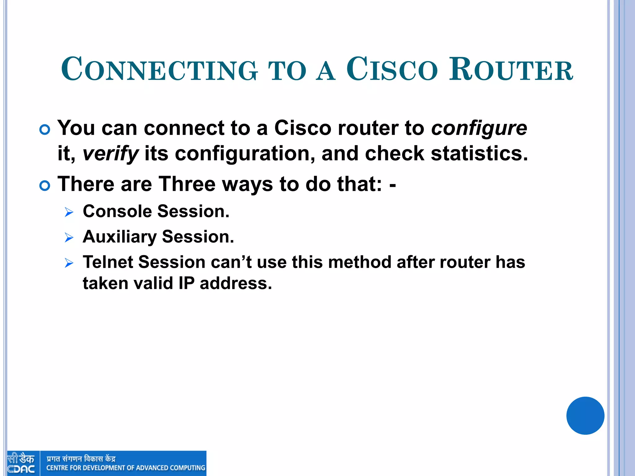 CONNECTING TO A CISCO ROUTER
 You can connect to a Cisco router to configure
it, verify its configuration, and check statistics.
 There are Three ways to do that: -
 Console Session.
 Auxiliary Session.
 Telnet Session can’t use this method after router has
taken valid IP address.
 