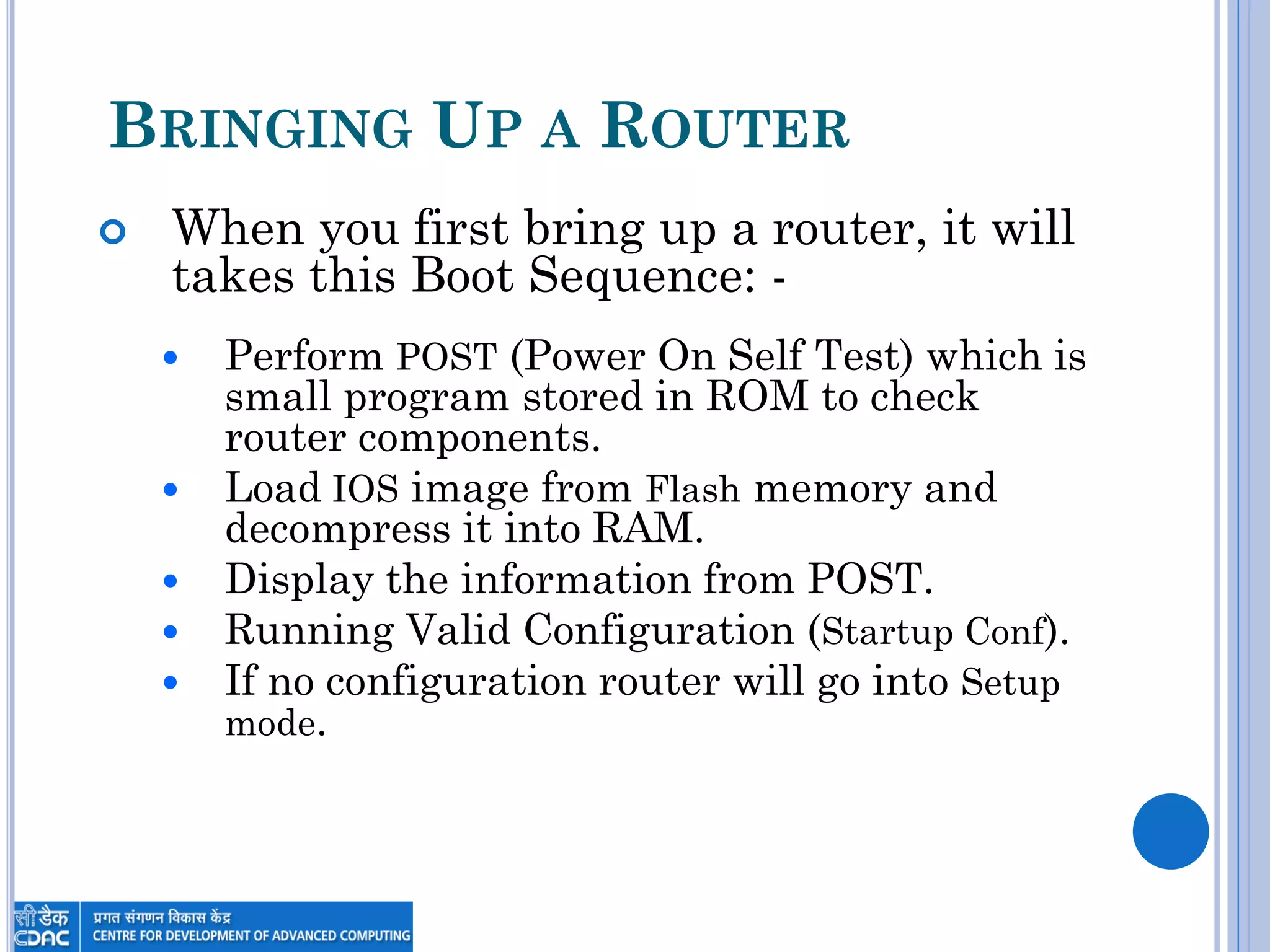 BRINGING UP A ROUTER
 When you first bring up a router, it will
takes this Boot Sequence: -
 Perform POST (Power On Self Test) which is
small program stored in ROM to check
router components.
 Load IOS image from Flash memory and
decompress it into RAM.
 Display the information from POST.
 Running Valid Configuration (Startup Conf).
 If no configuration router will go into Setup
mode.
 