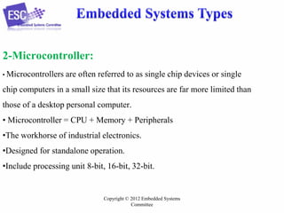 2-Microcontroller:
• Microcontrollers

are often referred to as single chip devices or single

chip computers in a small size that its resources are far more limited than
those of a desktop personal computer.

• Microcontroller = CPU + Memory + Peripherals
•The workhorse of industrial electronics.
•Designed for standalone operation.
•Include processing unit 8-bit, 16-bit, 32-bit.

Copyright © 2012 Embedded Systems
Committee

 