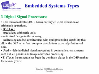 3-Digital Signal Processors:
• Like microcontrollers BUT Focus on very efficient execution of
arithmetic operations.
• DSP has :
– specialized arithmetic units,
– optimized design in the memory,
– Addressing and bus architectures with multiprocessing capability that
allow the DSP to perform complex calculations extremely fast in real
time.
• Used widely in digital signal processing in communications systems
such as Cell phones and Image and video processing.
• TI (Texas Instruments) has been the dominant player in the DSP market
for several years.
Copyright © 2012 Embedded Systems
Committee

 