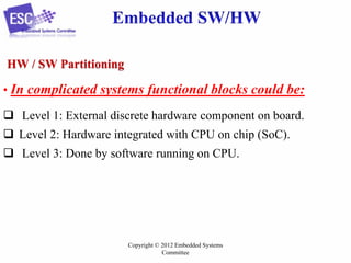 HW / SW Partitioning
• In complicated systems functional blocks could be:

 Level 1: External discrete hardware component on board.
 Level 2: Hardware integrated with CPU on chip (SoC).
 Level 3: Done by software running on CPU.

Copyright © 2012 Embedded Systems
Committee

 