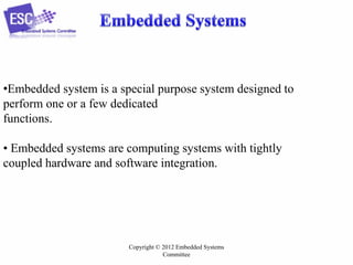 •Embedded system is a special purpose system designed to
perform one or a few dedicated
functions.
• Embedded systems are computing systems with tightly
coupled hardware and software integration.

Copyright © 2012 Embedded Systems
Committee

 
