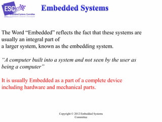 The Word “Embedded” reflects the fact that these systems are
usually an integral part of
a larger system, known as the embedding system.
“A computer built into a system and not seen by the user as
being a computer”
It is usually Embedded as a part of a complete device
including hardware and mechanical parts.

Copyright © 2012 Embedded Systems
Committee

 