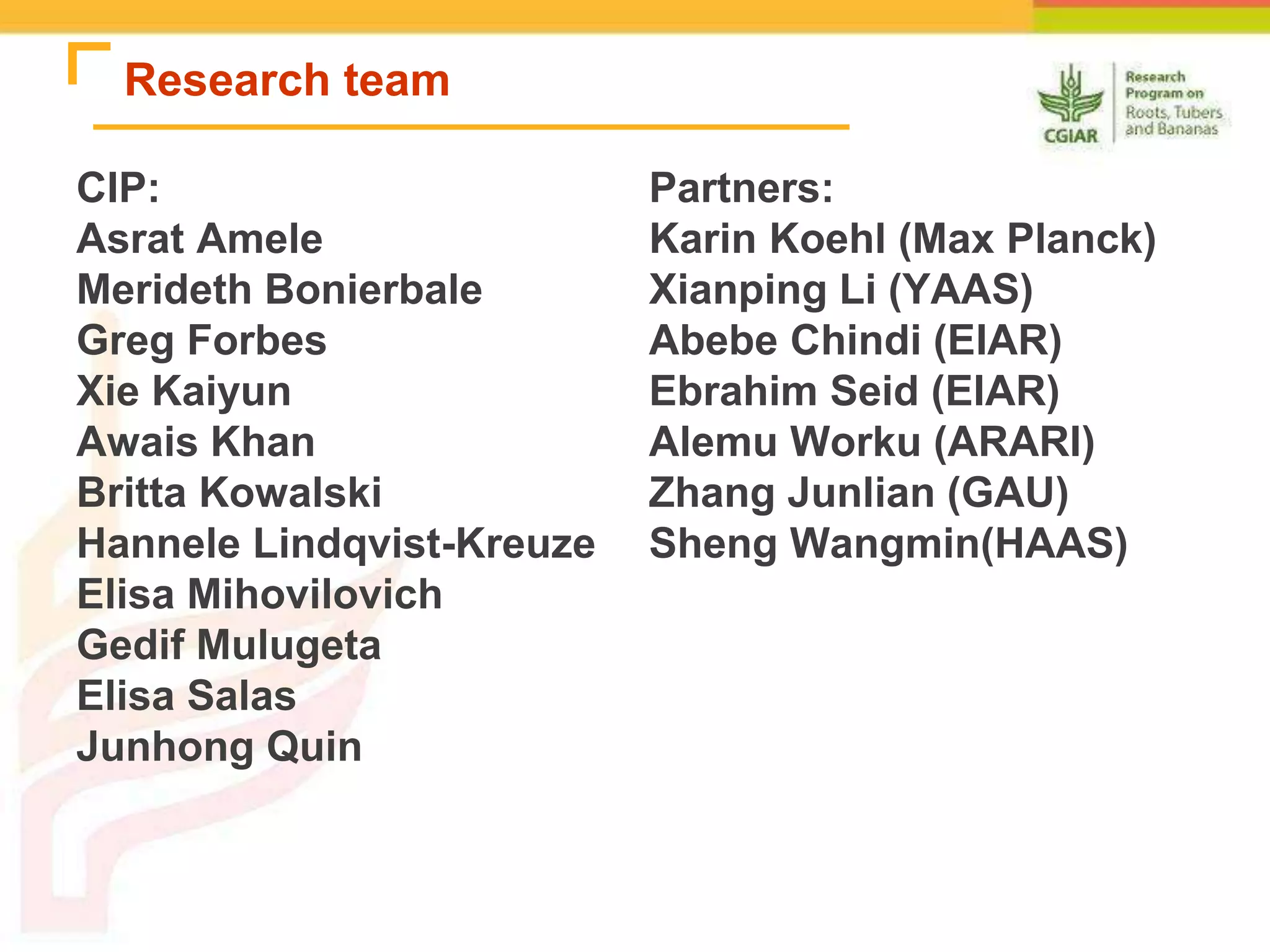 Research team
CIP:
Asrat Amele
Merideth Bonierbale
Greg Forbes
Xie Kaiyun
Awais Khan
Britta Kowalski
Hannele Lindqvist-Kreuze
Elisa Mihovilovich
Gedif Mulugeta
Elisa Salas
Junhong Quin
Partners:
Karin Koehl (Max Planck)
Xianping Li (YAAS)
Abebe Chindi (EIAR)
Ebrahim Seid (EIAR)
Alemu Worku (ARARI)
Zhang Junlian (GAU)
Sheng Wangmin(HAAS)
 
