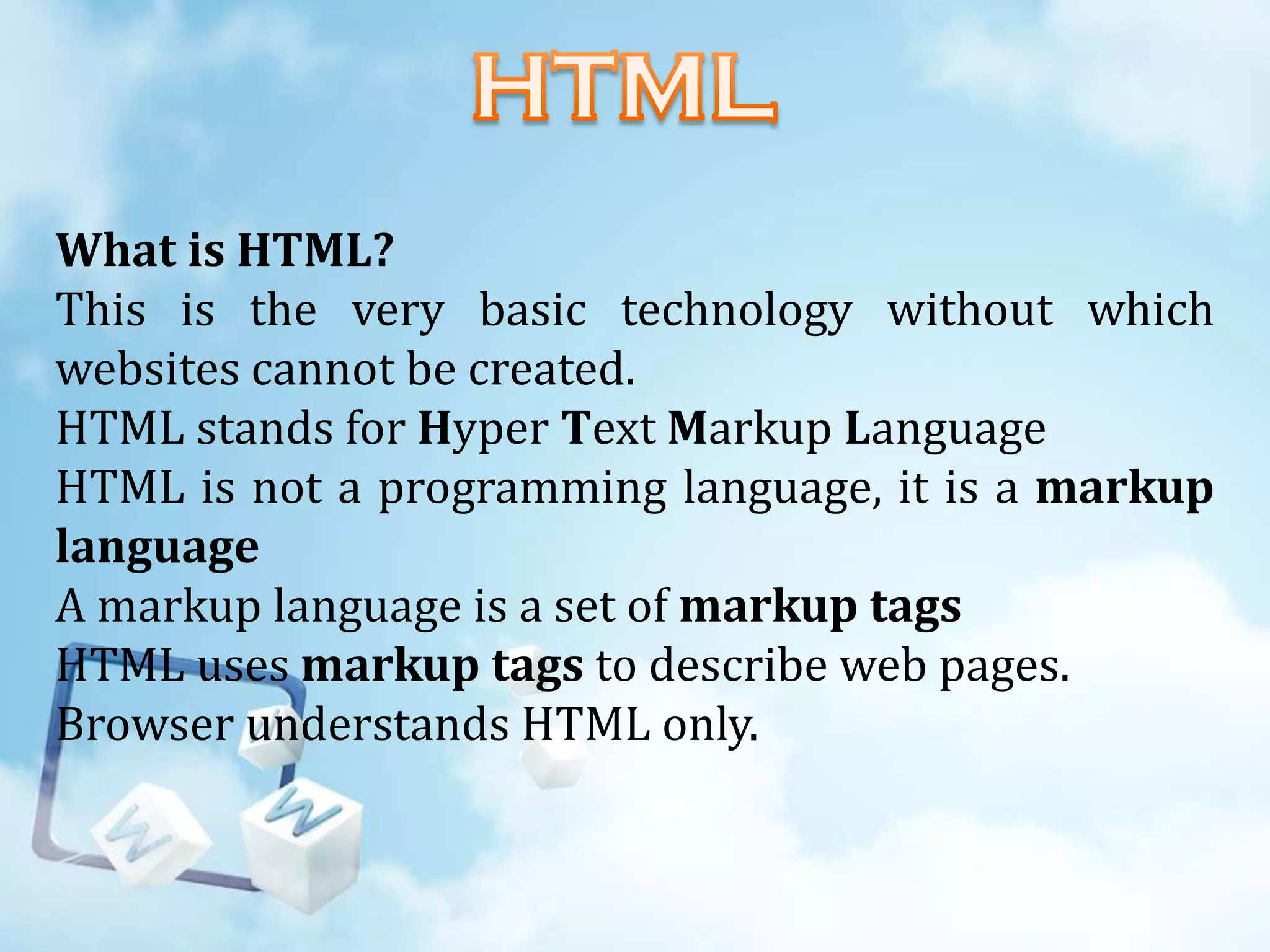 What is HTML?
This is the very basic technology without which
websites cannot be created.
HTML stands for Hyper Text Markup Language
HTML is not a programming language, it is a markup
language
A markup language is a set of markup tags
HTML uses markup tags to describe web pages.
Browser understands HTML only.

 