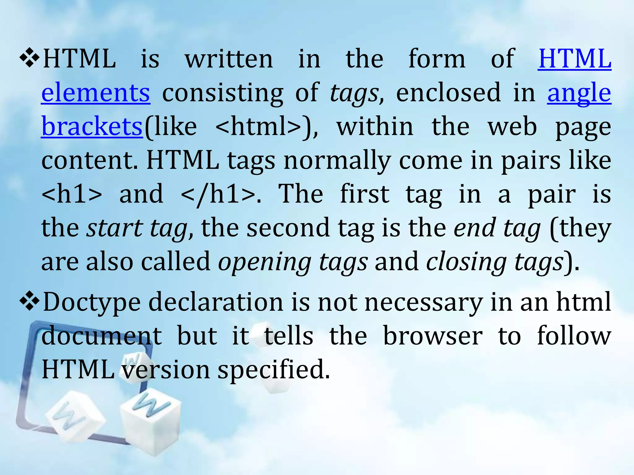 HTML is written in the form of HTML
elements consisting of tags, enclosed in angle
brackets(like <html>), within the web page
content. HTML tags normally come in pairs like
<h1> and </h1>. The first tag in a pair is
the start tag, the second tag is the end tag (they
are also called opening tags and closing tags).
Doctype declaration is not necessary in an html
document but it tells the browser to follow
HTML version specified.

 