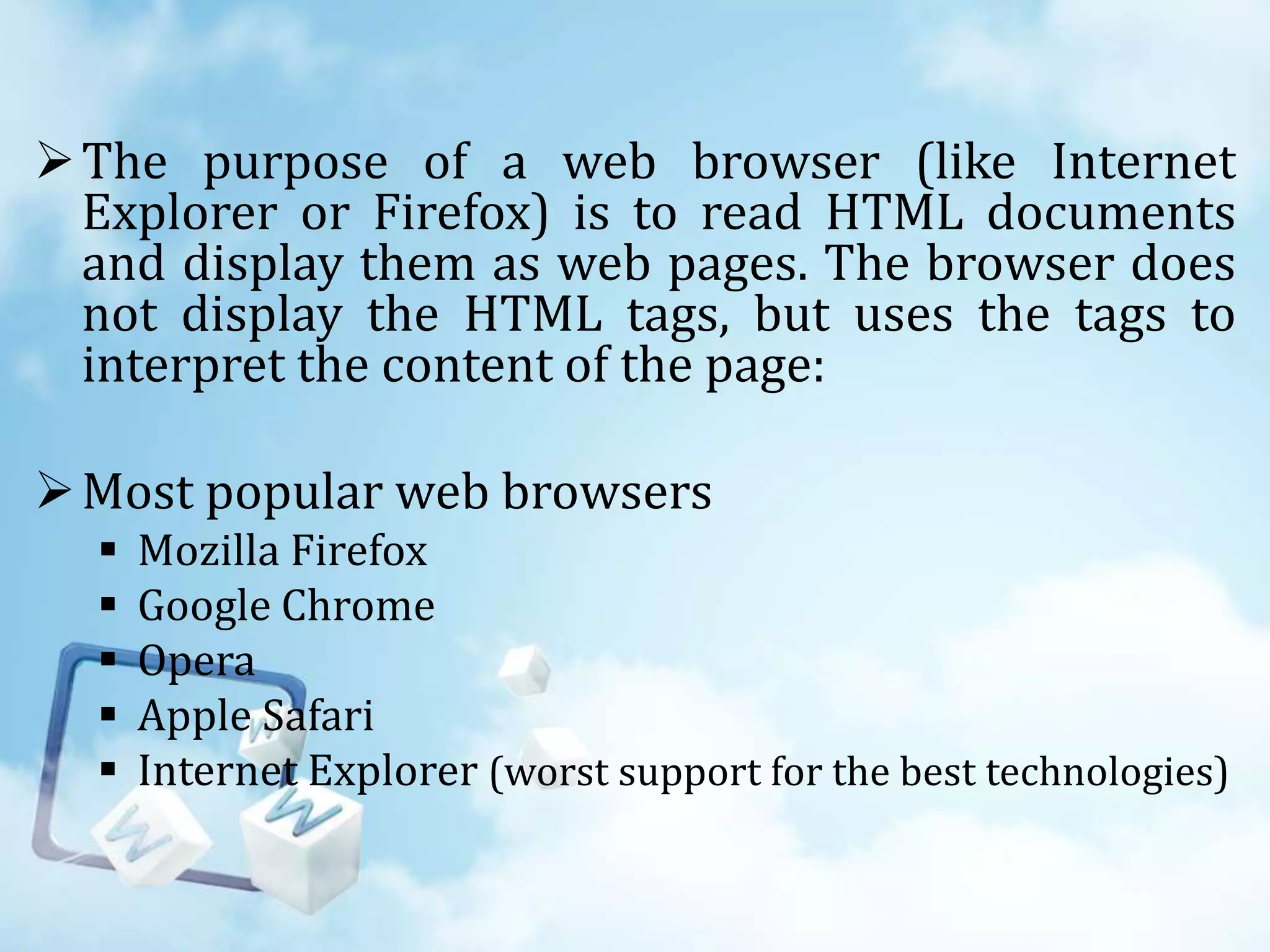  The purpose of a web browser (like Internet
Explorer or Firefox) is to read HTML documents
and display them as web pages. The browser does
not display the HTML tags, but uses the tags to
interpret the content of the page:

 Most popular web browsers






Mozilla Firefox
Google Chrome
Opera
Apple Safari
Internet Explorer (worst support for the best technologies)

 