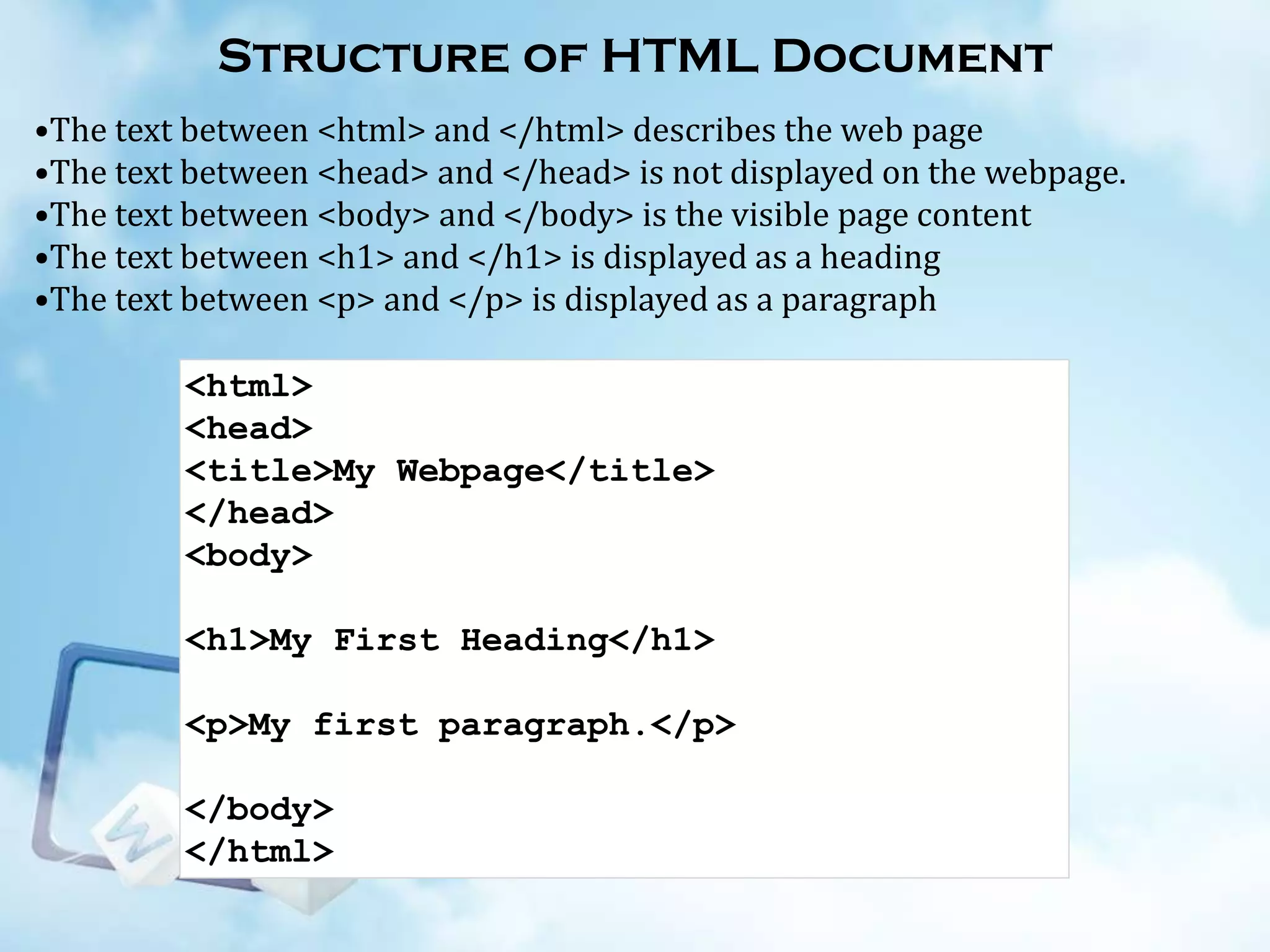Structure of HTML Document
•The text between <html> and </html> describes the web page
•The text between <head> and </head> is not displayed on the webpage.
•The text between <body> and </body> is the visible page content
•The text between <h1> and </h1> is displayed as a heading
•The text between <p> and </p> is displayed as a paragraph
<html>
<head>
<title>My Webpage</title>
</head>
<body>
<h1>My First Heading</h1>
<p>My first paragraph.</p>
</body>
</html>

 