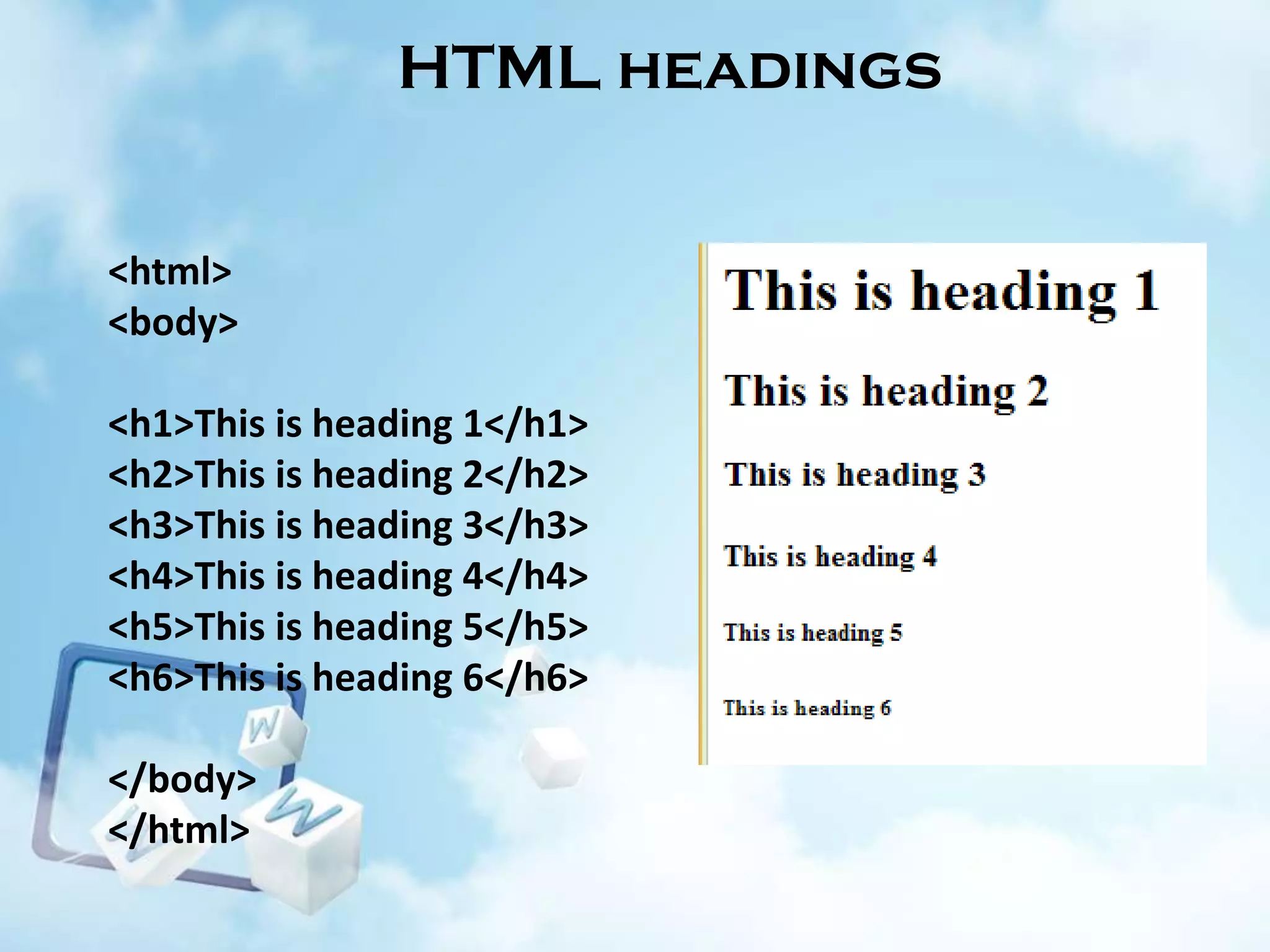 HTML headings

<html>
<body>
<h1>This is heading 1</h1>
<h2>This is heading 2</h2>
<h3>This is heading 3</h3>
<h4>This is heading 4</h4>
<h5>This is heading 5</h5>
<h6>This is heading 6</h6>
</body>
</html>

 