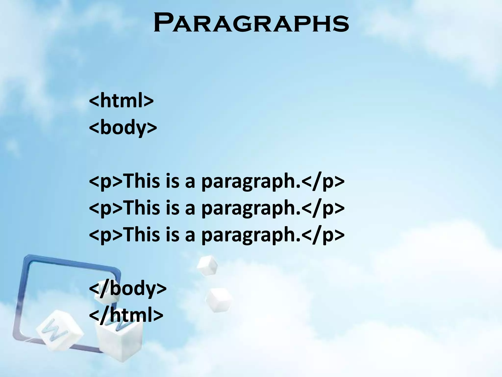 Paragraphs
<html>
<body>
<p>This is a paragraph.</p>
<p>This is a paragraph.</p>
<p>This is a paragraph.</p>

</body>
</html>

 
