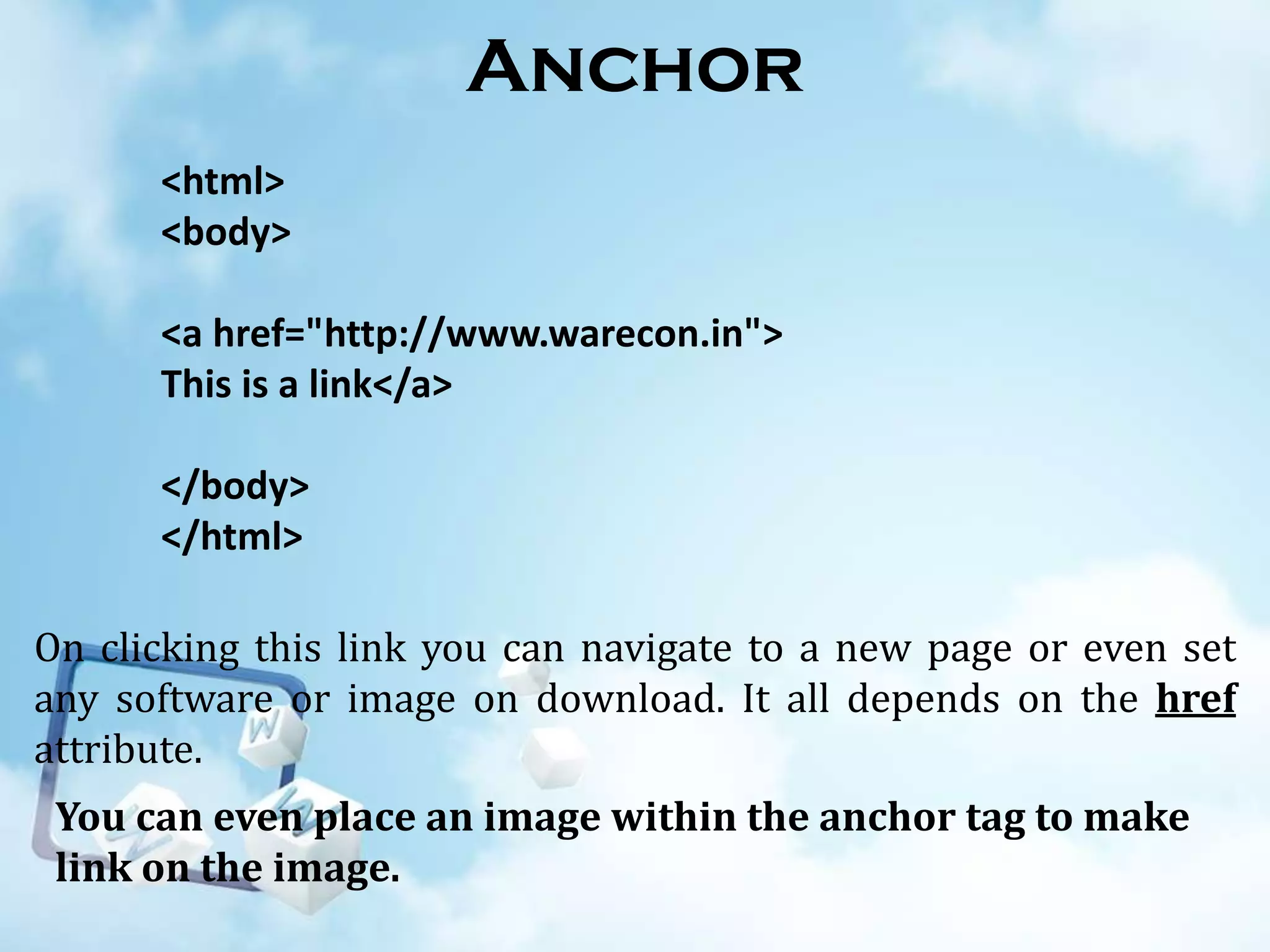 Anchor
<html>
<body>
<a href="http://www.warecon.in">
This is a link</a>
</body>
</html>
On clicking this link you can navigate to a new page or even set
any software or image on download. It all depends on the href
attribute.
You can even place an image within the anchor tag to make
link on the image.

 
