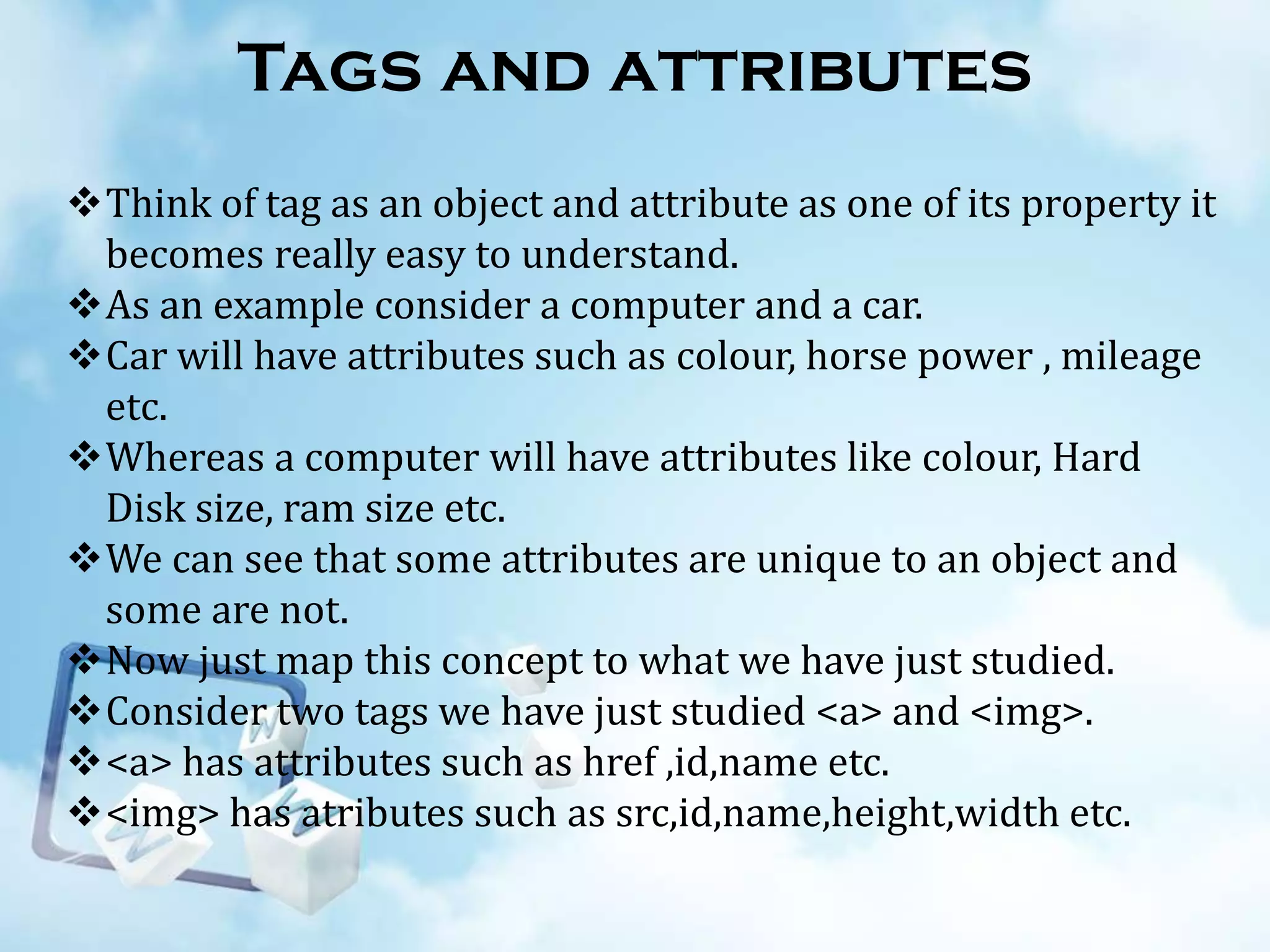 Tags and attributes
Think of tag as an object and attribute as one of its property it
becomes really easy to understand.
As an example consider a computer and a car.
Car will have attributes such as colour, horse power , mileage
etc.
Whereas a computer will have attributes like colour, Hard
Disk size, ram size etc.
We can see that some attributes are unique to an object and
some are not.
Now just map this concept to what we have just studied.
Consider two tags we have just studied <a> and <img>.
<a> has attributes such as href ,id,name etc.
<img> has atributes such as src,id,name,height,width etc.

 