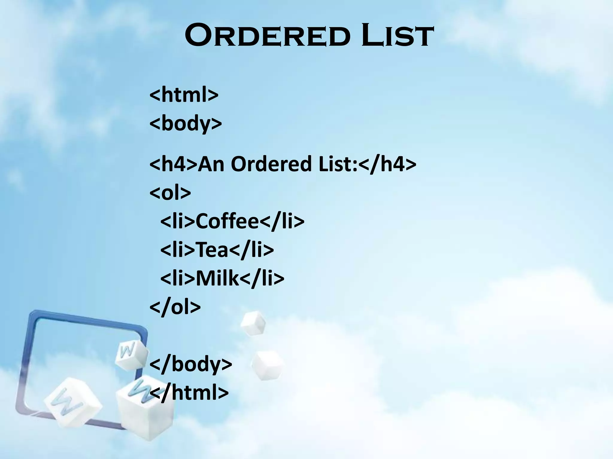 Ordered List
<html>
<body>
<h4>An Ordered List:</h4>
<ol>
<li>Coffee</li>
<li>Tea</li>
<li>Milk</li>
</ol>
</body>
</html>

 