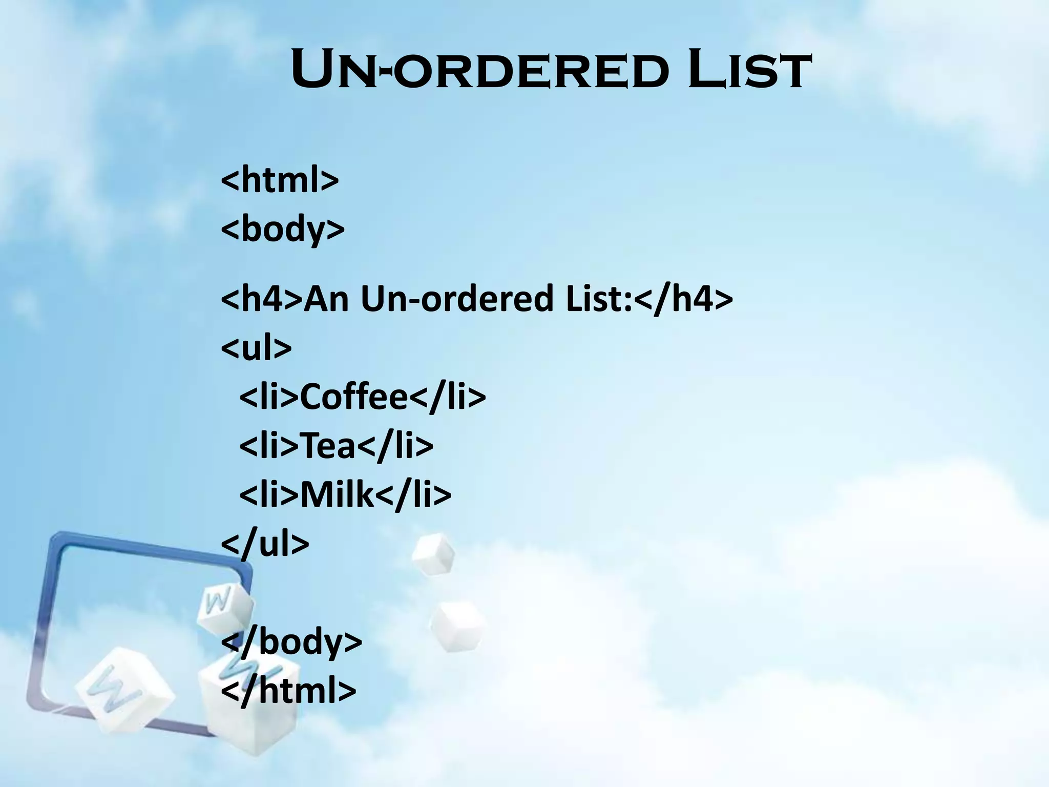 Un-ordered List
<html>
<body>
<h4>An Un-ordered List:</h4>
<ul>
<li>Coffee</li>
<li>Tea</li>
<li>Milk</li>
</ul>
</body>
</html>

 