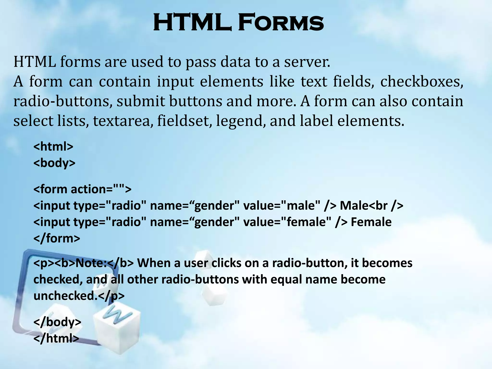 HTML Forms
HTML forms are used to pass data to a server.
A form can contain input elements like text fields, checkboxes,
radio-buttons, submit buttons and more. A form can also contain
select lists, textarea, fieldset, legend, and label elements.
<html>
<body>
<form action="">
<input type="radio" name=“gender" value="male" /> Male<br />
<input type="radio" name=“gender" value="female" /> Female
</form>
<p><b>Note:</b> When a user clicks on a radio-button, it becomes
checked, and all other radio-buttons with equal name become
unchecked.</p>
</body>
</html>

 