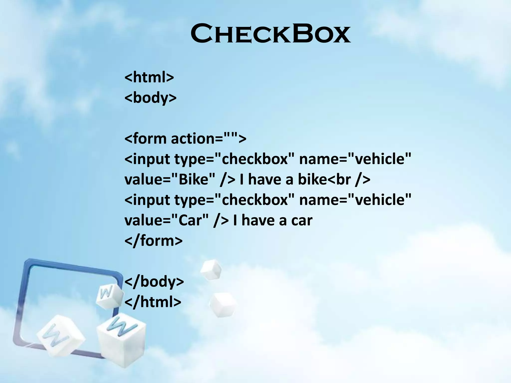 CheckBox
<html>
<body>
<form action="">
<input type="checkbox" name="vehicle"
value="Bike" /> I have a bike<br />
<input type="checkbox" name="vehicle"
value="Car" /> I have a car
</form>

</body>
</html>

 