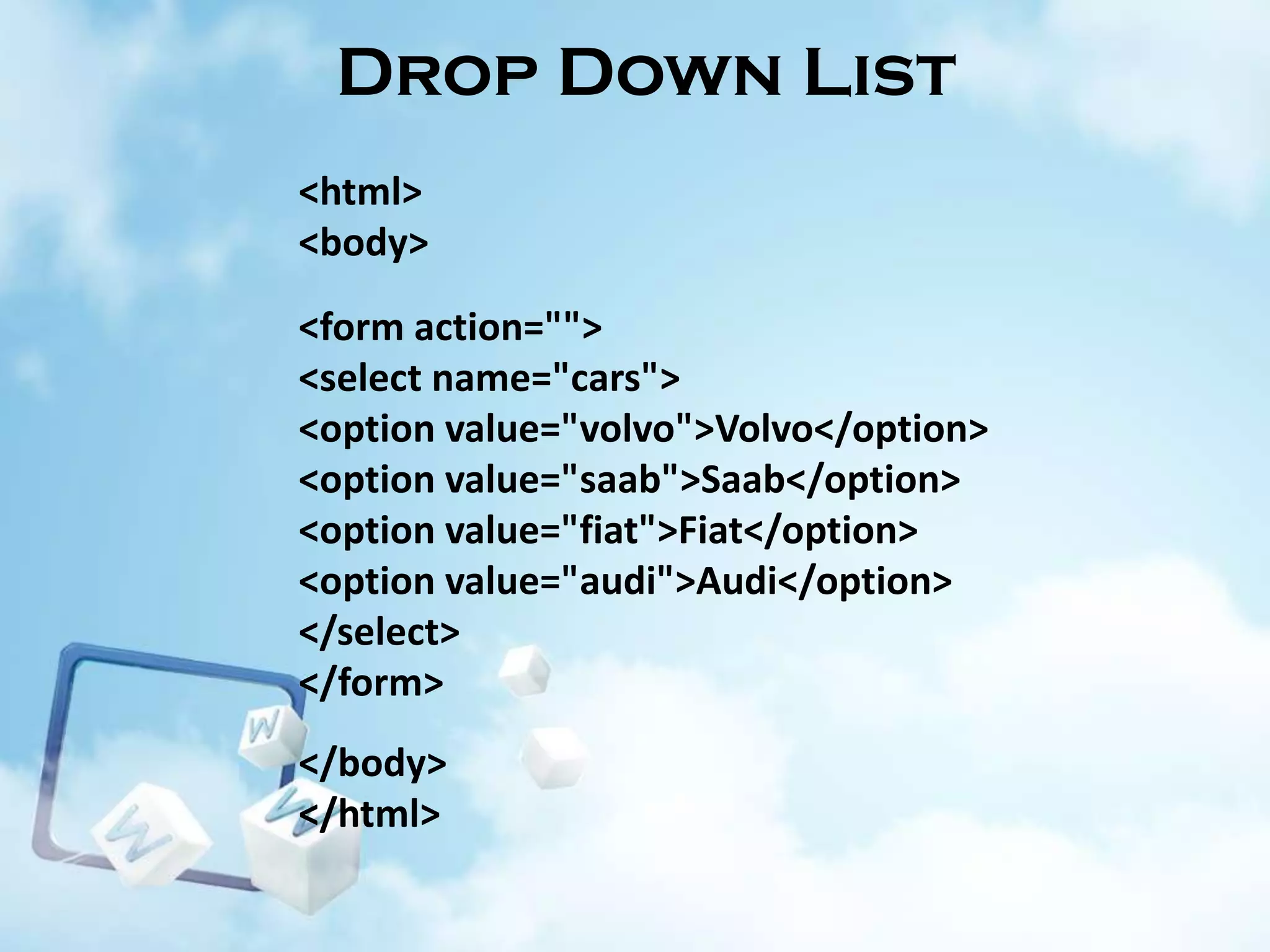 Drop Down List
<html>
<body>
<form action="">
<select name="cars">
<option value="volvo">Volvo</option>
<option value="saab">Saab</option>
<option value="fiat">Fiat</option>
<option value="audi">Audi</option>
</select>
</form>
</body>
</html>

 