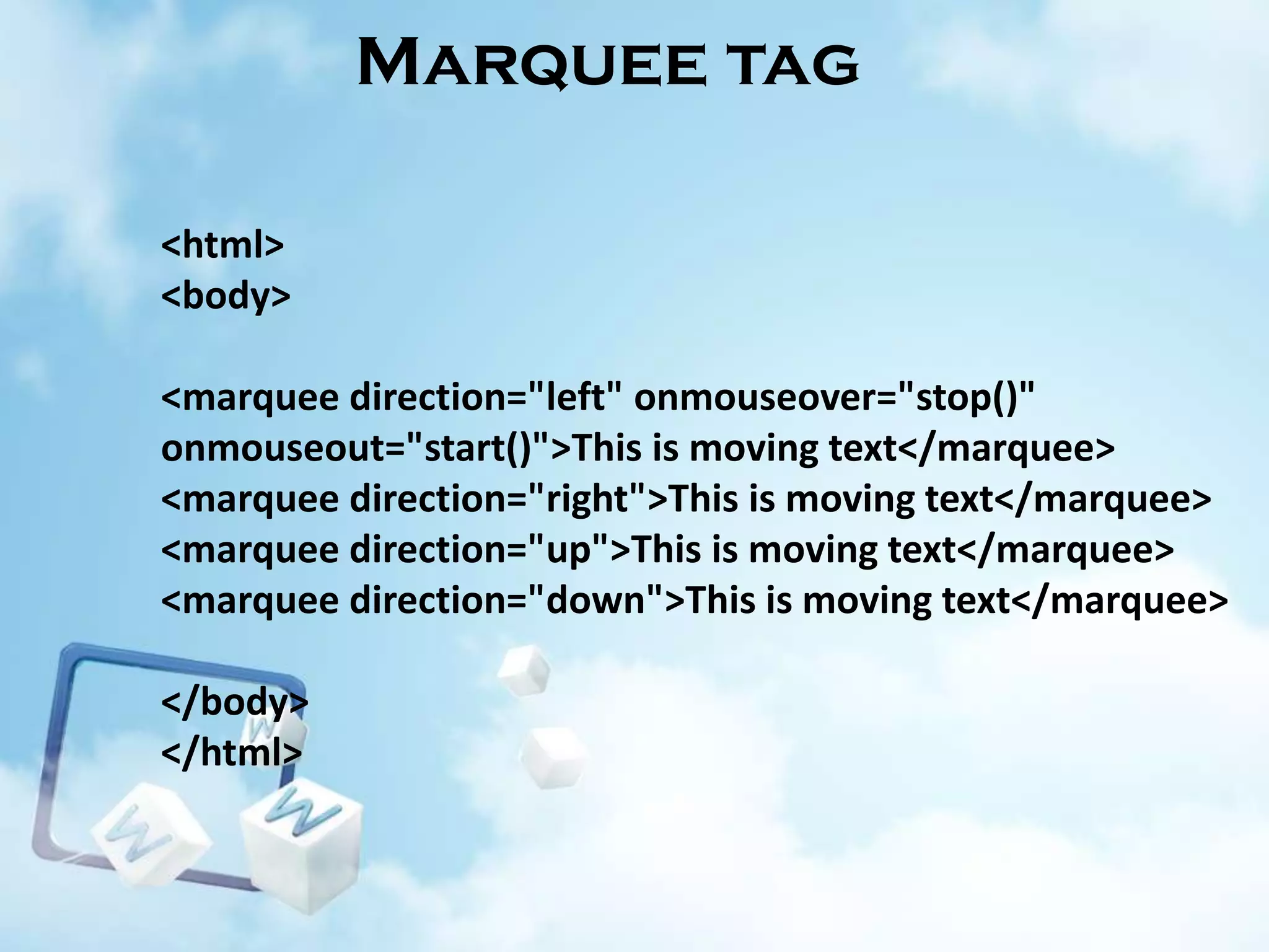 Marquee tag
<html>
<body>
<marquee direction="left" onmouseover="stop()"
onmouseout="start()">This is moving text</marquee>
<marquee direction="right">This is moving text</marquee>
<marquee direction="up">This is moving text</marquee>
<marquee direction="down">This is moving text</marquee>

</body>
</html>

 