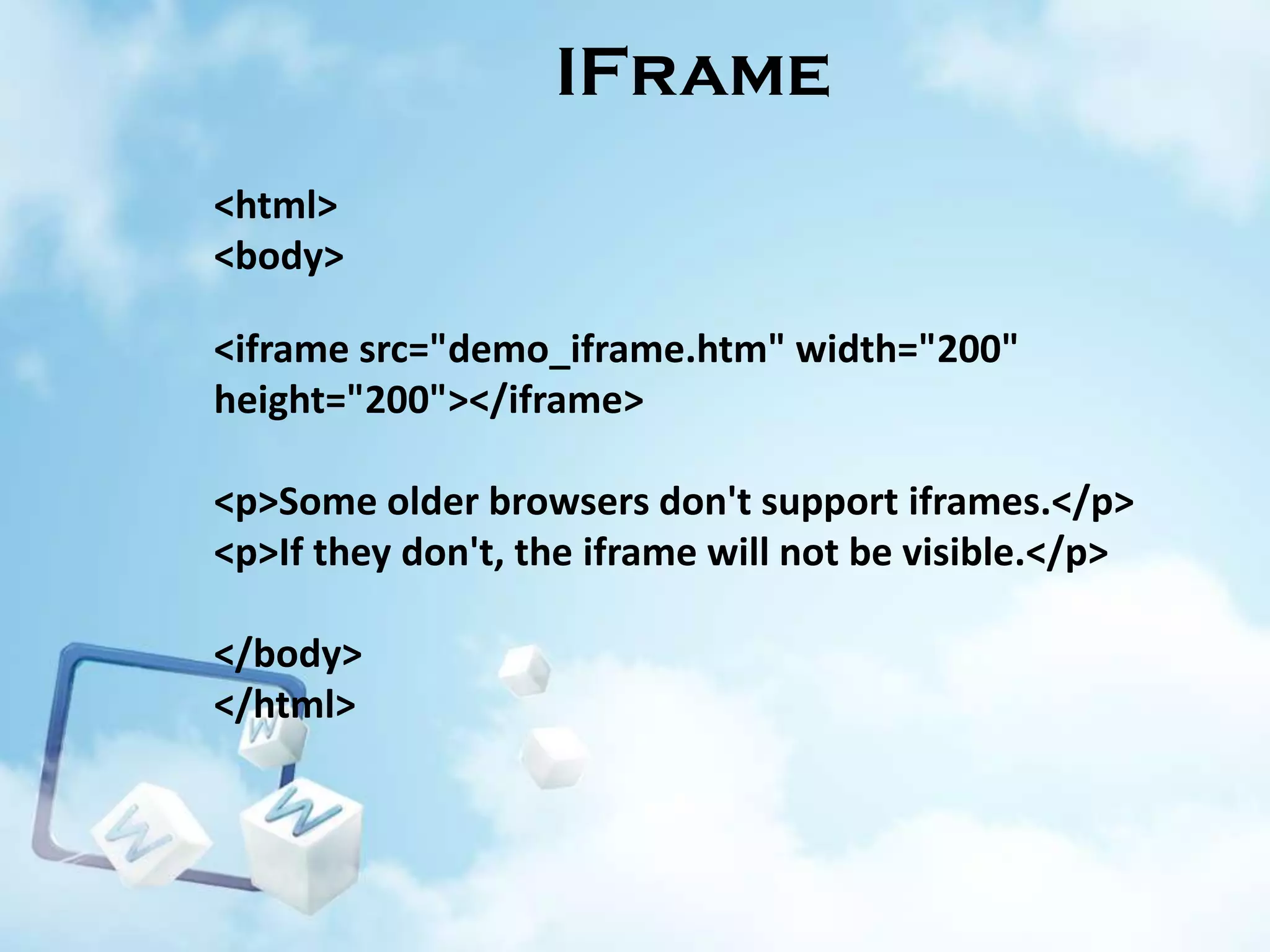 IFrame
<html>
<body>
<iframe src="demo_iframe.htm" width="200"
height="200"></iframe>
<p>Some older browsers don't support iframes.</p>
<p>If they don't, the iframe will not be visible.</p>
</body>
</html>

 