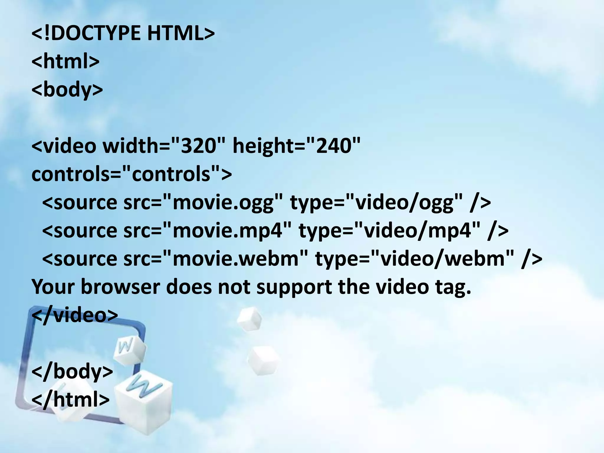 <!DOCTYPE HTML>
<html>
<body>

<video width="320" height="240"
controls="controls">
<source src="movie.ogg" type="video/ogg" />
<source src="movie.mp4" type="video/mp4" />
<source src="movie.webm" type="video/webm" />
Your browser does not support the video tag.
</video>
</body>
</html>

 