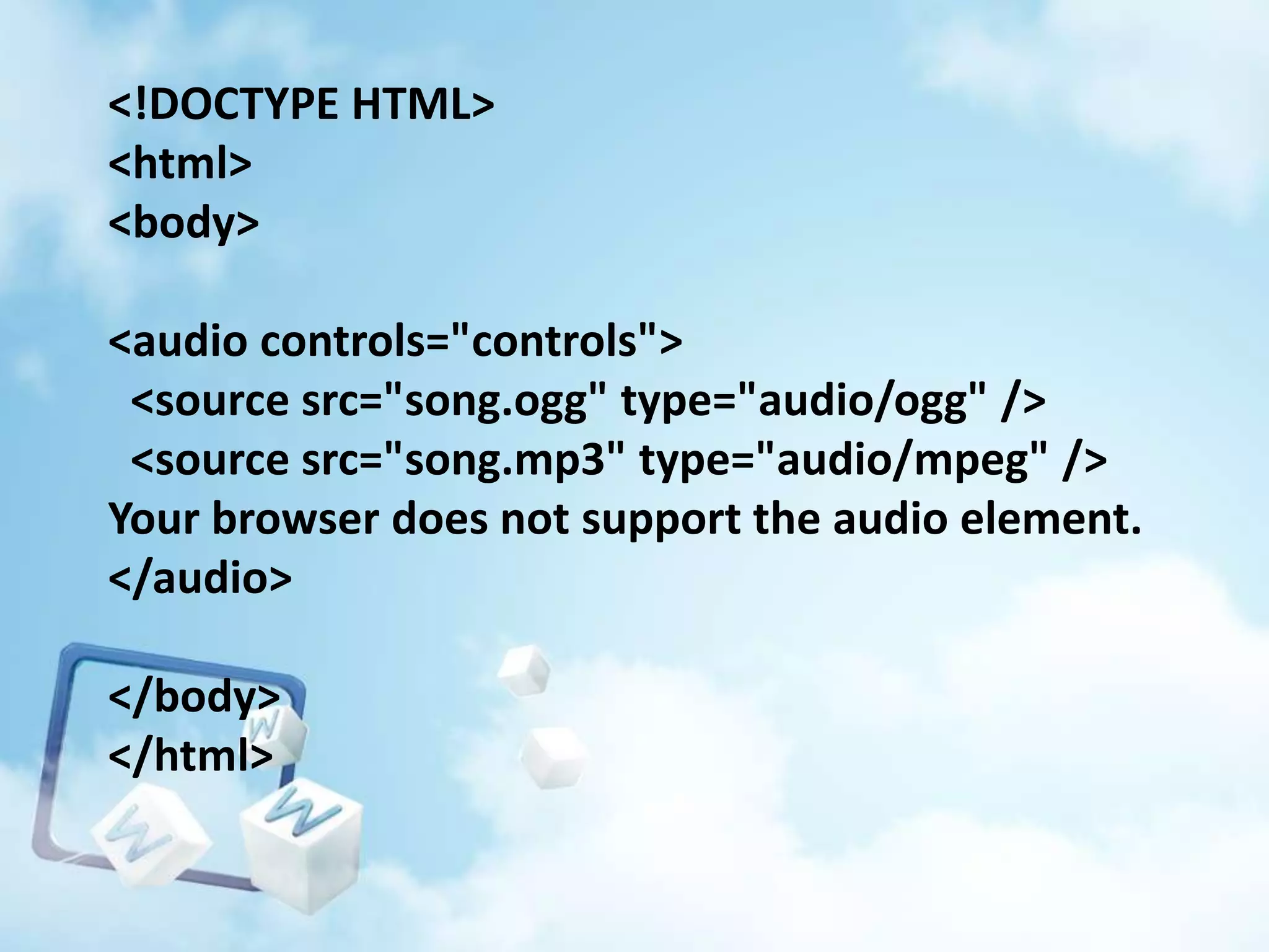 <!DOCTYPE HTML>
<html>
<body>
<audio controls="controls">
<source src="song.ogg" type="audio/ogg" />
<source src="song.mp3" type="audio/mpeg" />
Your browser does not support the audio element.
</audio>
</body>
</html>

 